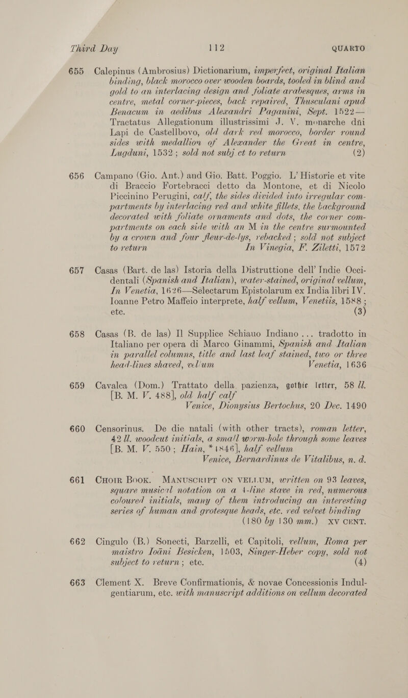 655 656 657 658 659 660 661 662 663 Calepinus (Ambrosius) Dictionarium, imperfect, original Italian binding, black morocco over wooden boards, tooled in blind and gold to an interlacing design and foliate arabesques, arms in centre, metal corner-pieces, back repaired, Thusculani apud Benacum in aedibus Alexandri Paganini, Sept. 1522— Tractatus Allegationum illustrissimi J. V. monarche dii Lapi de Castellbovo, old dark red morocco, border round sides with medallion of Alewander the Great in centre, Lugdunt, 1532; sold not subj_ct to return (2) Campano (Gio. Ant.) and Gio. Batt. Poggio. L’ Historie et vite di Braccio Fortebracci detto da Montone, et di Nicolo Piccinino Perugini, ca//, the sides divided into irregular com- partments by interlacing red and white fillets, the background decorated with foliate ornaments and dots, the corner com- partments on each side with an M in the centre surmounted by a crown and four fleur-de-lys, rebacked ; sold not subject to return In Vinegia, F’. Ziletti, 1572 Casas (Bart. de las) Istoria della Distruttione dell’ Indie Occi- dentali (Spanish and Italian), water-stained, original vellum, In Venetia, 1626—Selectarum Epistolarum ex India libri IV. Ioanne Petro Maffeio interprete, half vellum, Venetits, mh etc. 3 Casas (B. de las) Il Supplice Schiauo Indiano ... tradotto in Italiano per opera di Marco Ginammi, Spanish and Italian in parallel columns, title and last leaf stained, two or three head-lines shaved, vel/um Venetia, 1636 Cavalea (Dom.) Trattato della pazienza, gothic letter, 58 7. [B. M. V. 488], old half calf Venice, Dionysius Bertochus, 20 Dec. 1490 Censorinus. De die natali (with other tracts), roman letter, 42 Ul. woodcut initials, a small worm-hole through some leaves — [B. M. V. 550; Hain, *1846], half vellum Venice, Bernardinus de Vitalibus, n. d. Cuotrr Book. MANUSCRIPT ON VELLUM, written on 93 leaves, square musical notation on a 4-line stave in red, numerous coloured initials, many of them introducing an interesting series of human and grotesque heads, etc. red velvet binding (180 by 130 mm.) XV CENT. Cingulo (B.) Sonecti, Barzelli, et Capitoli, vellum, Roma per maistro loani Besicken, 1503, Singer-Heber copy, sold not subject to return; ete. (4) Clement X. Breve Confirmationis, &amp; novae Concessionis Indul- gentiarum, ete. with manuscript additions on vellum decorated