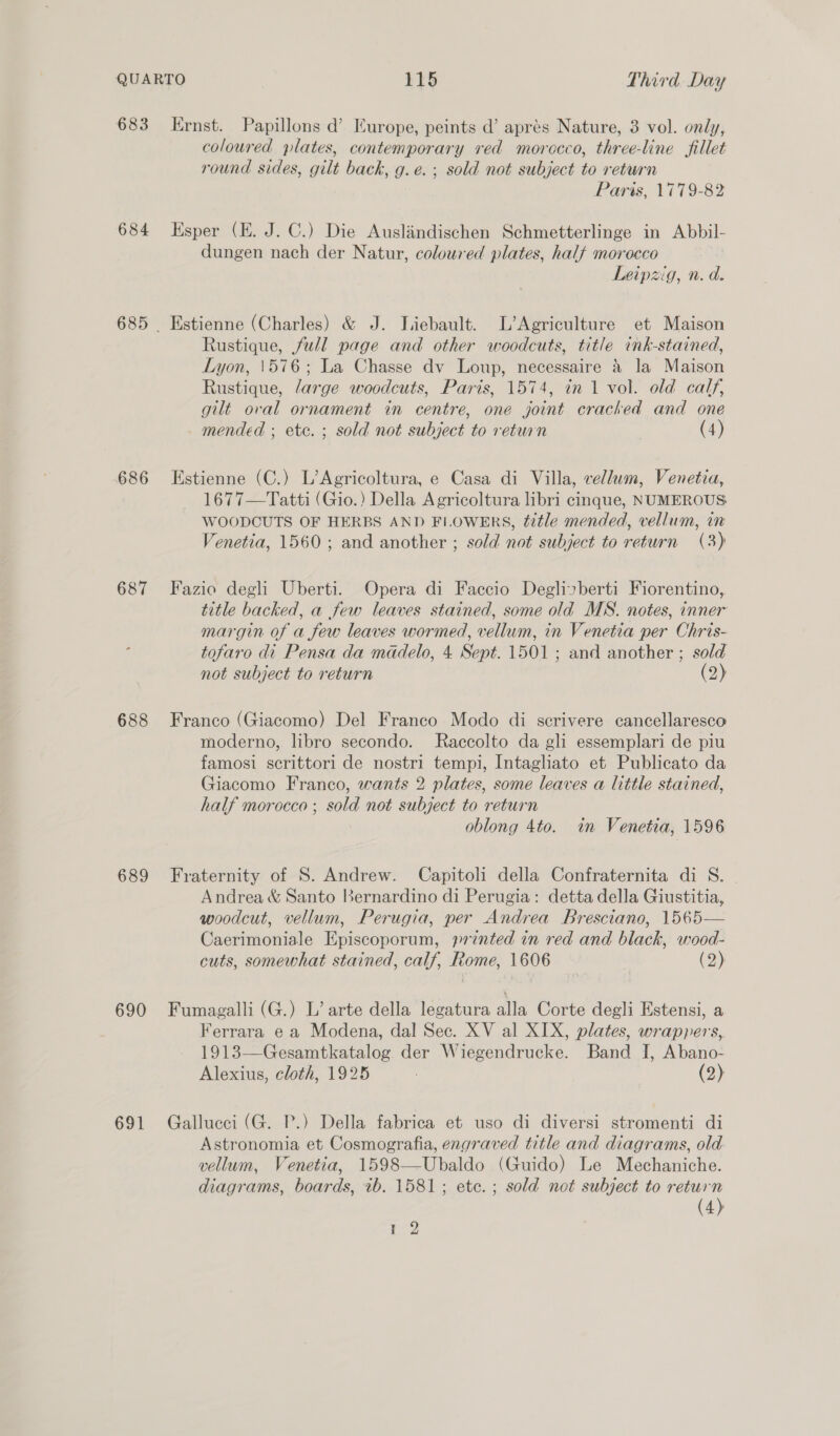 683 684 686 687 688 689 690 691 Ernst. Papillons d’ Europe, peints d’ aprés Nature, 3 vol. only, coloured plates, contemporary red morocco, three-line fillet round sides, gilt back, g.e. ; sold not subject to return Paris, 1779-82 Esper (E. J. C.) Die Auslandischen Schmetterlinge in Abbil- dungen nach der Natur, coloured plates, halt morocco Leipzig, n.d. Estienne (Charles) &amp; J. Liebault. L’Agriculture et Maison Rustique, full page and other woodcuts, title ink-stained, Lyon, \576; La Chasse dv Loup, necessaire &amp; la Maison Rustique, /arge woodcuts, Paris, 1574, in 1 vol. old calf, gilt oval ornament in centre, one joint cracked and one mended ; etc. ; sold not subject to return (4) Estienne (C.) L’Agricoltura, e Casa di Villa, vellum, Venetia, 1677—Tatti (Gio.) Della Agricoltura libri cinque, NUMEROUS: WOODCUTS OF HERBS AND FLOWERS, title mended, vellum, in Venetia, 1560; and another ; sold not subject to return (3) Fazio degh Uberti. Opera di Faccio Deglizberti Fiorentino, title backed, a few leaves stained, some old MS. notes, inner margin of a few leaves wormed, vellum, in Venetia per Chris- tofaro di Pensa da mddelo, 4 Sept. 1501; and another ; sold not subject to return (2) Franco (Giacomo) Del Franco Modo di scrivere cancellaresco moderno, libro secondo. MRaccolto da gli essemplari de piu famosi scrittori de nostri tempi, Intagliato et Publicato da Giacomo Franco, wants 2 plates, some leaves a little stained, half morocco ; sold not subject to return oblong 4to. in Venetia, 1596 Fraternity of S. Andrew. Capitoli della Confraternita di S. Andrea &amp; Santo Bernardino di Perugia: detta della Giustitia, woodcut, vellum, Perugia, per Andrea Bresciano, 1565— Caerimoniale Episcoporum, printed in red and black, wood- cuts, somewhat stained, calf, Rome, 1606 (2) Fumagalli (G.) L’ arte della legatura alla Corte degli Estensi, a Ferrara e a Modena, dal Sec. XV al XIX, plates, wrappers, 1913—Gesamtkatalog der Wiegendrucke. Band I, Abano- Alexius, cloth, 1925 (2) Gallucci (G. P.) Della fabrica et uso di diversi stromenti di Astronomia et Cosmografia, engraved title and diagrams, old vellum, Venetia, 1598—Ubaldo (Guido) Le Mechaniche. diagrams, boards, ib. 1581; etc. ; sold not subject to return (4) r2