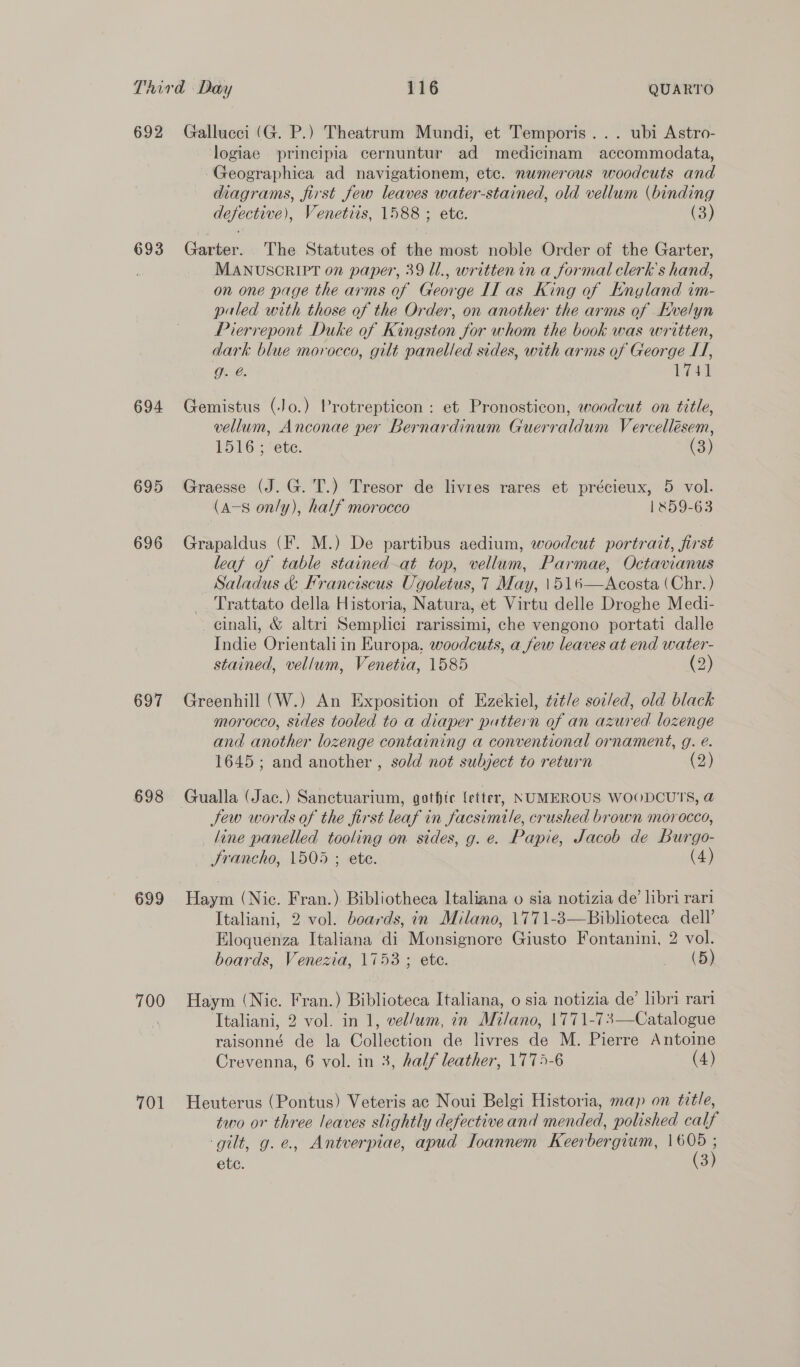 692 693 694 695 696 697 698 699 700 701 Gallucci (G. P.) Theatrum Mundi, et Temporis... ubi Astro- logiae principia cernuntur ad medicinam accommodata, Geographica ad navigationem, etc. numerous woodcuts and diagrams, first few leaves water-stained, old vellum (binding defective), Venetiis, 1588 ; ete. (3) Garter. The Statutes of the most noble Order of the Garter, MANUSCRIPT on paper, 39 Ul., writtenin a formal clerk's hand, on one page the arms of George Il as King of England im- paled with those of the Order, on another the arms of Evelyn Pierrepont Duke of Kingston for whom the book was written, dark blue morocco, gilt panelled sides, with arms of George LI, g. @. 1741 Gemistus (Jo.) Protrepticon: et Pronosticon, woodcut on title, vellum, Anconae per Bernardinum Guerraldum Vercellésem, 1516 ; ete. (3) Graesse (J. G. T.) Tresor de livres rares et précieux, 5 vol. (A-s only), half morocco 1859-63 Grapaldus (F. M.) De partibus aedium, woodcut portrait, first leaf of table stained-at top, vellum, Parmae, Octavianus Saladus &amp; Franciscus Ugoletus, 7 May, \516—Acosta (Chr. ) Trattato della Historia, Natura, et Virtu delle Droghe Medi- cinali, &amp; altri Semplici rarissimi, che vengono portati dalle Indie Orientali in Europa. woodcuts, a few leaves at end water- stained, vellum, Venetia, 1585 (2) Greenhill (W.) An Exposition of Ezekiel, ¢7t/e soz/ed, old black morocco, sides tooled to a diaper pattern of an azured lozenge and another lozenge containing a conventional ornament, g. é. 1645; and another , sold not subject to return (2) Gualla (Jac.) Sanctuarium, gothic letter, NUMEROUS WOODCUTS, @ Jew words of the first leaf in facsimile, crushed brown morocco, line panelled tooling on sides, g. e. Papie, Jacob de Burgo- Srancho, 1505 ; ete. (4) Haym (Nic. Fran.) Bibliotheca Italiana o sia notizia de’ libri rari Italiani, 2 vol. boards, in Milano, 1771-3—Biblioteca dell’ Eloquenza Italiana di Monsignore Giusto Fontanini, 2 vol. boards, Venezia, 1753 ; ete. - 4B) Haym (Nic. Fran.) Biblioteca Italiana, o sia notizia de’ libri rari Italiani, 2 vol. in 1, vel/um, in Milano, 1771-73—Catalogue raisonné de la Collection de livres de M. Pierre Antoine Crevenna, 6 vol. in 3, half leather, 1775-6 (4) Heuterus (Pontus) Veteris ac Noui Belgi Historia, map on title, two or three leaves slightly defective and mended, polished calf ‘gilt, g.e., Antverpiae, apud Toannem Keerbergium, ae