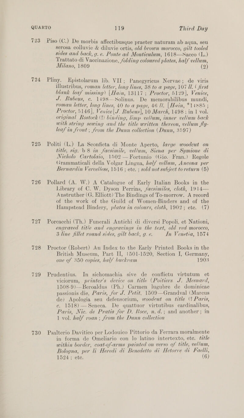 723 Piso (C.) De morbis affectibusque praeter naturam ab aqua, seu serosa colluvie &amp; diluvie ortis, old brown morocco, gilt tooled sides and back, g. e. Ponte ad Monticulum, 1618—Sacco (L.) Trattato di Vaccinazione, folding coloured plates, half vellum, Milano, 1809 (2) 724 Pliny. Kpistolarum lib. VIL; Panegyricus Nervae; de viris illustribus, roman letter, long lines, 38 to a page, 107 Ul. ( first blank leaf missing’ |Hain, 13117 ; Proctor, 5129], Venice, J. Lubeus, c. 1498—Solinus. De memorabilibus mundi, roman letter, long lines, 40 to a page, 46 Ul. | Hain, *14885 ; Proctor, 5146], Venice| J. Rubeus], 10 March, 1498 ; in 1 vol. original Rostock (2) binding, limp vellum, inner vellum back with string sewing and the title written thereon, vellum fly- leaf in front ; from the Dunn collection (Dunn, 3597) 725 Politi (L.) La Sconficta di Monte Aperto, large woodcut on title, sig. b 8 in facsimile, vellum, Siena per Symione di Nicholo Cartolaio, 1502 —Fortunio (Gio. Fran.) Regole Grammaticali della Volgar Lingua, half vellum, Ancona per Bernardin Vercellese, 1516 ; ete. ; sold not subject to return (5) 726 Pollard (A. W.) A Catalogue of Early Italian Books in the Library of C. W. Dyson Perrins, facsimiles, cloth, 1914— Anstruther (G. Elliott) The Bindings of To-morrow. A record of the work of the Guild of Women-Binders and of the Hampstead Bindery, plates in colours, cloth, 1902; ete. (7) 727 Porcacchi (Th.) Funerali Antichi di diversi Popoli, et Nationi, engraved title and engravings in the text, old red morocco, 3 line fillet round sides, gilt back, g. e. In Venetia, 1574 728 Proctor (Robert) An Index to the Early Printed Books in the British Museum, Part II, !501-1520, Section I, Germany, one of 350 copies, half buckram 1903 729 Prudentius. In sichomachia sive de conflictu virtutum et viciorum, printer's device on title (Poitiers. J. Mesnard, 1508-9)—Beroaldus (Ph.) Carmen lugubre de dominicae passionis die, Paris, for J. Petit, 1509-—Grandval (Marcus de) Apologia seu defensorium, woodcut on title (? Paris, c. 1518)—Seneca. De quattuor virtutibus cardinalibus, Paris, Nic. de Pratis for D. loce, n.d.; and another ; in 1 vol. half roan; from the Dunn collection 730 Psalterio Davitico per Lodouico Pittorio da Ferrara moralmente in forma de Omeliario con lo latino intertexto, etc. . tetle within border, coat-of-arms painted on verso of title, vellum, Bologna, per li Heredi di Benedetto di Hetorre di Faelh, 1524; ete. (6)
