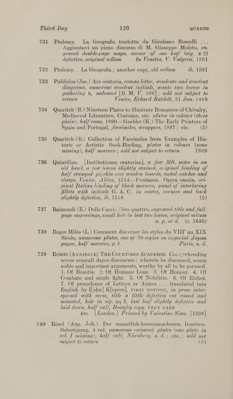 731 734 735 736 137 738 739 740 Ptolemy. La Geografia tradotta da Girolamo Ruscelli ... Aggiuntovi un pieno discorso di M. Gioseppe Moleto, en- graved double-page maps, corner of one leaf (sig. B 2) defective, original vellum In Venetia, V. Valgrisi, 1561 Ptolemy. La Geografia; another copy, old vellum 1b. 1561 Publicius (Jac.) Ars oratoria, roman letter, woodcuts and woodcut diagrams, numerous woodcut initials, wants two leaves in gathering B, unbound [B. M. V. 289]; sold not subject to return Venice, Krhard Ratdolt, 31 Jan. 1485 Quaritch (B.) Nineteen Plates to illustrate Romances of Chivalry, Mediaeval Literature, Costume, ete. plates in colours (three plain), half roan, 1890—Haebler (K.) The Early Printers of Spain and Portugal, facsimiles, wrappers, 1897 ; ete. (5) Quaritch (1B3.) Collection of Facsimiles from Examples of His- toric or Artistic Book-Binding, plates in colours (some missing), half morocco ; sold not subject to return 1889 Quintilian. [Institutiones oratoriae], a jew J/S. notes in an old hand, a few leaves slightly stained, original binding of half stamped pigskin over wooden boards, metal catches and clasps, Venice, Aldus, 1514—-Pontanus. Opera omnia. o7rt- ginal [talian binding of black morocco, panel of interlacing fillets with initials G. A.C. in centre, corners and back slightly defective, ib. 1518 (2) Raimondi (E.) Delle Caccic \ibro quattro, engraved title and full- page engravings, small hole in last two leaves, original vellum n. p.ord. (ec. 1630) Roger-Milés (L.) Comment discerner les styles du VIII° au XIX Siécle, numerous plates, one of 50 copies on imperial Japan paper, half morocco, g. t. Paris, n. d. Rome! (ANNIBALE) THE CourTIERS ACADEMIE. Cormprehending seven seuerall dayes discourses: wherein be discussed, seuen noble and important arguments, worthy by all to be perused. 1. Of Beautie. 2. Of Humane Loue. 3. Of Honour. 4. Of Combate and single fight. 5. Of Nobilitie. 6. Of Riches. 7. Of precedence of Letters or Armes ... translated into English by I[ohn] K[epers], rirst “prrion, in prose inter- spersed with verse, title a little defective cut round and mounted, hole in sig. Qq 3, last leaf slightly defective and laid down, half calf, Beaufoy copy, VERY RARE 4to. [London.| Printed by Valentine Sims. [1598] Roésel (Aug. Joh.) Der monatlich-herausgegebenen Insecten- Belustigung, 4 vol. numerous coloured plates (one plate in vel. IT missing), half calf, Nurnberg, n.d.; ete.; sold not subject to return (h)