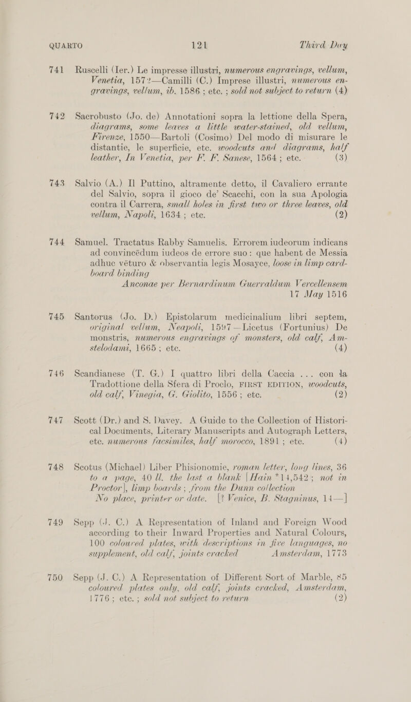 741 743 744 745 746 748 749 750 Ruscelli (Ier.) Le impresse illustri, nwmerous engravings, vellum, Venetia, 157?—Camilli (C.) Imprese illustri, nwmerous en- gravings, vellum, ib. 1586 ; ete. ; sold not subject to return (4) Sacrobusto (Jo. de) Annotationi sopra la lettione della Spera, diagrams, some leaves a little water-stained, old vellum, Firenze, 1550—Bartoli (Cosimo) Del modo di misurare le distantie, le superficie, etc. woodcuts and diagrams, half leather, In Venetia, per F. F. Sanese, 1564 ; ete. (3) Salvio (A.) Il Puttino, altramente detto, il Cavaliero errante del Salvio, sopra il gioco de’ Scacchi, con la sua Apologia contra il Carrera, smal/ holes in first two or three leaves, old vellum, Napoli, 1634 ; ete. (2) Samuel. Tractatus Rabby Samuelis. Errorem iudeorum indicans ad convincédum iudeos de errore suo: que habent de Messia adhue véturo &amp; observantia legis Mosayce, loose in limp card- board binding Anconae per Bernardinum Guerraldum Vercellensem 17 Alay 1516 Santorus (Jo. D.) Epistolarum medicinalium libri septem, original vellum, Neapoli, 1597 —Licetus (Fortunius) De monstris, nwmerous engravings of monsters, old calf, Am- stelodami, 1665; ete. (4) Scandianese (T. G.) I quattro libri della Caccia ... con Ja Tradottione della Sfera di Proclo, FIRST EDITION, woodcuts, old calf, Vinegia, G. Giolito, 1556; ete. (2) Scott (Dr.) and S. Davey. A Guide to the Collection of Histori- cal Documents, Literary Manuscripts and Autograph Letters, etc. numerous facsimiles, half morocco, 1891 ; ete. (4) Scotus (Michael) Liber Phisionomie, roman letter, long lines, 36 to a page, 40 Ul. the last a blank | Hain *14,542; not in Proctor |, limp boards ; from the Dunn collection No place, printer or date. |? Venice, B. Stagninus, 14—] Sepp (J. C.) A Representation of Inland and Foreign Wood according to their Inward Properties and Natural Colours, 100 coloured plates, with descriptions in five languages, no supplement, old calf, joints cracked Amsterdam, 1773 Sepp (J. C.) A Representation of Different Sort of Marble, x5 coloured plates only, old calf, joints cracked, Amsterdam, 1776; etc. ; sold not subject to return (2)