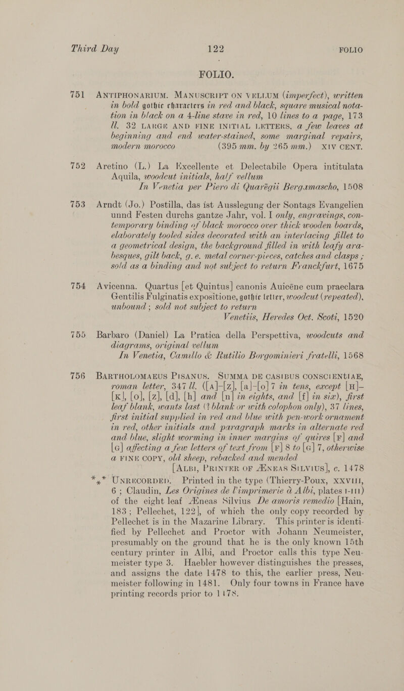 751 752 153 754 756 FOLIO. ANTIPHONARIUM. MANUSCRIPT ON VELLUM (tmperfect), written in bold gothic characters an red and black, square musical nota- tion in black on a 4-line stave in red, 10 lines to a page, 173 Hl], 32 LARGER AND FINE INITIAL LETTERS, @ few leaves at beginning and end water-stained, some marginal repairs, modern morocco (395 mm. by 265 mm.) XIV CENT. Aretino (L.) La lExcellente et Delectabile Opera intitulata Aquila, woodcut initials, half vellum In Venetia per Piero di Quarégit Bergamascho, 1508 Arndt (Jo.) Postilla, das ist Ausslegung der Sontags Evangelien unnd Festen durchs gantze Jahr, vol. I only, engravings, con- temporary binding of black morocco over thick wooden boards, elaborately tooled sides decorated with an interlacing fillet to a geometrical design, the background filled in with leafy ara- besques, gilt back, g.e. metal corner-pieces, catches and clasps ; sald as a binding and not subject to return Franckfurt, 1675 Avicenna. Quartus [et Quintus] canonis Auicéne cum praeclara Gentilis Fulginatis expositione, gothic letter, woodcut (repeated), unbound ; sold not subject to return Venetiis, Heredes Oct. Scoti, 1520 Barbaro (Daniel) La Pratica della Perspettiva, woodcuts and diagrams, original vellum In Venetia, Camillo &amp; Rutilio Borgominiert fratelli, 1568 BARTHOLOMAEUS PiSANUS. SUMMA DE CASIBUS CONSCIENtIAE, roman letter, 347 Ul. ((a}-{z], [al-[o]7 en tens, except |H]|- [x], [o], [z], [ad], [h] and [n] tn eights, and |f] in six), first leaf blank, wants last (¢ blank or with colophon only), 37 lines, jirst initial supplied in red and blue with pen-work ornament in red, other initials and paragraph marks in alternate red and blue, slight worming in inner margins of quires |F| and [a] affecting a few letters of text from (| 8 to |e] 7, otherwise a@ FINE COPY, old sheep, rebacked and mended [ALBI, PRINTER OF AUNEAS SiLvius|, ¢. 1478 yx” UNReCORDED. Printed in the type (Thierry-Poux, xXvull, 6; Claudin, Les Origines de Vimprimerie ad Albi, plates 1-111) of the eight leaf Aineas Silvius De amoris remedio | Hain, 183; Pellechet, 122], of which the only copy recorded by © Pellechet is in the Mazarine Library. ‘This printer is identi- fied by Pellechet and Proctor with Johann Neumeister, presumably on the ground that he is the only known 15th century printer in Albi, and Proctor calls this type Neu- meister type 3. Haebler however distinguishes the presses, and assigns the date 1478 to this, the earlier press, Neu- meister following in 1481. Only four towns in France have printing records prior to 117%.