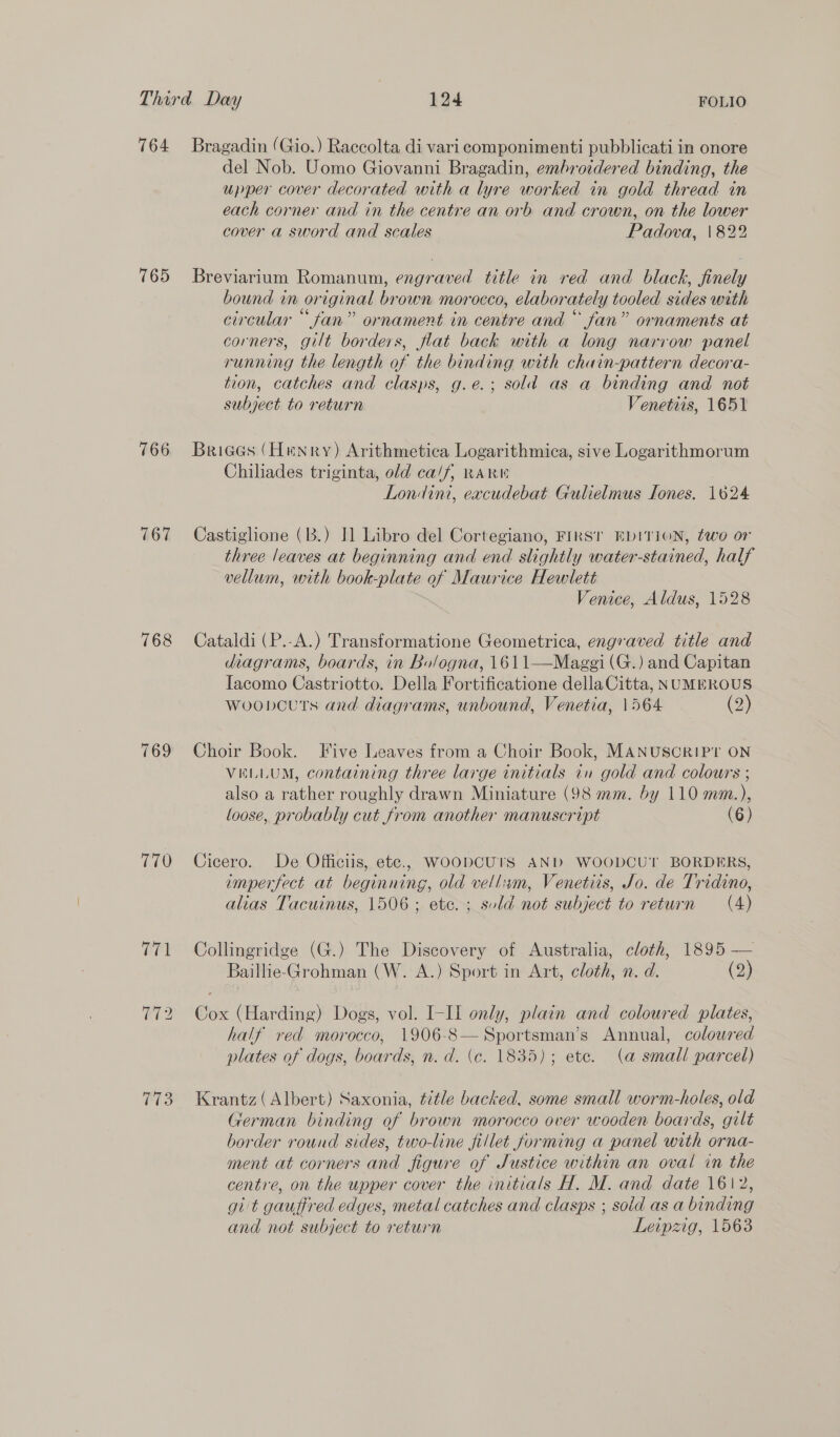 764 765 766 767 768 769 770 P73 Bragadin (Gio.) Raccolta di vari componimenti pubblicati in onore del Nob. Uomo Giovanni Bragadin, embroidered binding, the upper cover decorated with a lyre worked in gold thread in each corner and in the centre an orb and crown, on the lower cover a sword and scales Padova, \822 Breviarium Romanum, engraved title in red and black, finely bound in original brown morocco, elaborately tooled sides with circular “fan” ornament in centre and “ fan” ornaments at corners, gilt borders, flat back with a long narrow panel running the length of the binding with chain-pattern decora- tion, catches and clasps, g.e.; sold as a binding and not subject to return Venetiis, 1651 Briees (Henry) Arithmetica Logarithmica, sive Logarithmorum Chiliades triginta, old ca/f, RARW Londini, eacudebat Gulielmus Tones. 1624 Castiglione (B.) J] Libro del Cortegiano, FIRST EDITION, two or three leaves at beginning and end slightly water-stained, half vellum, with book-plate of Maurice Hewlett Venice, Aldus, 1528 Cataldi (P.-A.) Transformatione Geometrica, engraved title and diagrams, boards, in Bologna, 1611—Maggi (G.) and Capitan Iacomo Castriotto. Della Fortificatione dellaCitta, NUMEROUS woobcuts and diagrams, unbound, Venetia, 1564 (2) Choir Book. Five Leaves from a Choir Book, MANUSCRIPT ON VELLUM, containing three large initials in gold and colours ; also a rather roughly drawn Miniature (98 mm. by 110 mm.), loose, probably cut from another manuscript (6) Cicero. De Officiis, ete., WOODCUTS AND WOODCUT BORDERS, imperfect at beginning, old vellim, Venetiis, Jo. de Tridino, alias Tacuinus, 1506 ; etc. ; suld not subject to return (4) Collingridge (G.) The Discovery of Australia, cloth, 1895 — Baillie-Grohman (W. A.) Sport in Art, cloth, n. d. (2) Cox (Harding) Dogs, vol. I-II only, plain and coloured plates, half ved morocco, 1906-8—Sportsman’s Annual, coloured plates of dogs, boards, n. d. (c. 1835); ete. (a small parcel) Krantz (Albert) Saxonia, title backed, some small worm-holes, old German binding of brown morocco over wooden boards, gilt border round sides, two-line fillet forming a panel with orna- ment at corners and figure of Justice within an oval in the centre, on the upper cover the initials H. M. and date 1612, git gauffred edges, metal catches and clasps ; sold as a binding and not subject to return Leipzig, 1563