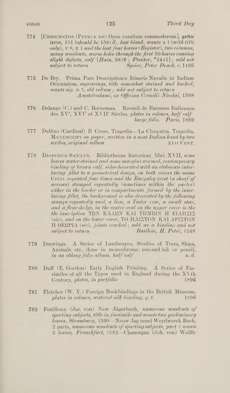 774 [Crescentiis (Perrus pm) Opus ruralium commodorum ], gothic letter, 151 (should be 158) Ul., last blank, wants a \ (with title only), V 6, X 1 and the last four leaves ( Register), two columns, many woodcuts, worm-holes through the first 50 leaves causing slight defects, calf | Hain, 5826 ; Proctor, *1441]; sold not subject to return Speier, Peter Drach, c. 1495 775 De Bry. Prima Pars Descriptionis Itineris Navalis in Indiam Orientalem, engravings, title somewhat stained and backed, wants sig. 1) 3, old vellum ; sold not subject to retuin Amstelrodami, ex Officina Cernelii Nicolai, 1598 776 Delange (C.) and C. Borneman. Recueil de Faiences Italiennes des XV°, XVI* et XVII* Siécles, plates in colours, half calf large folio. Paris, 1869 777 Delfino (Cardinal) I] Creso, Tragedia— La Cleopatra, Tragedia, MANUSCRIPT on paper, written in a neat Italian hand by two scribes, original vellum XVi1 CENT. 778 Dioporus Sicutus. Bibhothecae historicae, libri XVII, some leaves water-stained and some margins wormed, contemporary binding of brown calf, sides decorated with an elaborate inter- lacing fillet to a geometrical design, on both covers the name Cro, repeated four times and the Burgnley crest (a sheaf of arrows) stamped repeatedly (sometimes within the garter) either in the border or in compartments formed by the inter- lacing fillet, the background is also decorated by the following stamps repeatedly used, a lion, a Tudor rose, a small star, and a fleur-de-lys, in the centre oval on the upper cover ts the the inscription TON KAAQN KAI THMION H EIAHSI> (sic), and on the lower cover, TO HAISTON KAI APISTON H OEQPIA (sic), yoints cracked ; sold as a bindiny and not subject to return Basileae, H. Petri, 1548 779 Drawings. <A Series of Landscapes, Studies of Trees, Ships, Animals. ete., done in monochrome, pen-and ink or pencil, in an oblong folio album, half calf n.d. 780 Duff (FE. Gordon) Early English Printing. A Series of Fac- similes of all the Types used in England during the XVth Century, plates, in portfolio 1896 781 Fletcher (W. Y.) Foreign Bookbindings in the British Museum, plates in colours, watered silk binding, g. t. 1896 782 Fouilloux (Jac. von) New Jagerbuch, numerous woodcuts of sporting subjects, title in facsimile and wants two preliminary leaves, Strassburg, 1590-—-Neuw Jag unnd Weydwerck Buch, 2 parts, nwmerous woodcuts of sporting subjects, part 2 wants 3 leaves, Franckfurt, \582—Clamorgan (Joh. von) Wolffs-