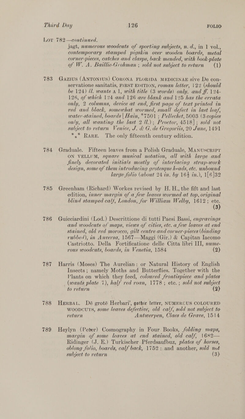 Lor 782—continued. jagt, numerous woodcuts of sporting subjects, n.d., in 1 vol., contemporary stamped pigskin over wooden boards, metal corner-pieces, catches and clasps, back mended, with book-plate of W. A. Baillie-Grohman ; sold not subject to return (1) 783 Gazius (ANTONIUS) CORONA FLORIDA MEDICINAE sive De con- servatione sanitatis, FIRST EDITION, roman letter, 122 (should be 124) ll. wants a1, with title (3 words) only, and ff. 124- 126, of which 124 and 126 are blank and 125 has the errata only, 2 columns, device at end, first page of text printed in red and black, somewhat wormed, small defect in last leaf, water-stained, boards | Hain, *7501 ; Pellechet, 5003 (3 copies only, all wanting the last 2 11.); Proctor, 4518]; sold not subject to return Venice, J. &amp; G. de Gregoriis, 20 June, 1491 *,* Rare. The only fifteenth century edition. 784 Graduale. Fifteen leaves from a Polish Graduale, MANUSCRIPT ON VELLUM, square musical notation, all with large and finely decorated initials mostly of interlacing strap-work design, some of them introducing grotesque heads, etc. unbound large folio (about 24 in. by 164 in.), 1[6]32 785 Greenham (Richard) Workes revised by H. H., the fift and last edition, znner margin of a few leaves wormed at top, original blind stamped calf, London, for William Welby, 1612 ; (3) (3 786 Guicciardini (Lod.) Descrittione di tutti Paesi Bassi, engravings and woodcuts of maps, views of cities, etc. a few leaves at end stained, old red morocco, gilt centre and corner-pieces (binding rubbed), in Anversa, 1567—Maggi (Gir.) &amp; Capitan Iacomo Castriotto. Della Fortificatione delle Citta libri III, nwme- rous woodcuts, boards, in Venetia, 1584 (2) 787 Harris (Moses) The Aurelian: or Natural History of English Insects; namely Moths and Butterflies. Together with the Plants on which they feed, coloured frontispiece and plates (wants plate 7), half red roan, 1778; etc. ; sold not subject to return (2) 788 HeErBAu. Dé groté Herbari, gothic letter, NUMERCUS COLOURED woopcuts, some leaves defective, old calf, sold not subject to return Antwerpen, Claes de Grave, 1514 789 Heylyn (Peter) Cosmography in Four Books, jolding maps, margin of some leaves at end stained, old calf, \1682— Ridinger (J. E.) Turkischer Pferdsaufbuz, plates of horses, oblong folio, boards, calf back, 1752:,and another, sold nut subject to return (3)