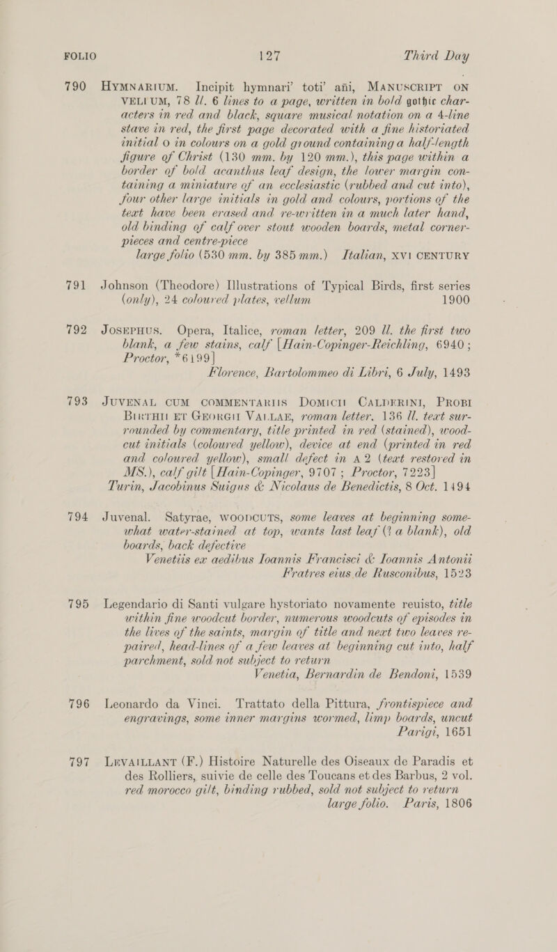 790 HyMNARIuM. Incipit hymnari’ toti’ ani, MANUSCRIPT ON VELI UM, 78 Jd/. 6 lines to a page, written in bold gothic char- acters in red and black, square musical notation on a 4-line stave in red, the first page decorated with a fine historiated initial 0 in colours on a gold ground containing a half-/ength Sigure of Christ (130 mm. by 120 mm.), this page within a border of bold acanthus leaf design, the lower margin con- taining a miniature of an ecclesiastic (rubbed and cut into), Jour other large initials in gold and colours, portions of the text have been erased and re-written in a much later hand, old binding of calf over stout wooden boards, metal corner- pieces and centre-prece large folio (530 mm. by 385 mm.) Italian, Xvi CENTURY 791 Johnson (Theodore) Illustrations of Typical Birds, first series (only), 24 coloured plates, vellum 1900 792 JosepHus. Opera, Italice, roman J/etter, 209 Ul. the first two blank, a few stains, calf |Hain-Copinger-Reichling, 6940 ; Proctor, *6199| Florence, Rartolommeo di Libri, 6 July, 1493 793 JUVENAL CUM COMMENTARIIS Domici! CALDFRINI, PROBI Birra ET GEorGIL VALLAE, roman letter. 136 Ul. text sur- rounded by commentary, title printed in red (stained), wood- cut initials (coloured yellow), device at end (printed in red and coloured yellow), small defect in A2 (text restored in MS.), calf gilt | Hain-Copinger, 9707 ; Proctor, 7223] Turin, Jacobinus Suigus &amp; Nicolaus de Benedictis, 8 Oct. 1494 794 Juvenal. Satyrae, wooncuTs, some leaves at beginning some- what water-stained at top, wants last leaf (1 a blank), old boards, back defective Venetiis ex aedibus Ioannis Francisci &amp; Ioannis Antonit Fratres eius de Rusconibus, 1523 795 lLegendario di Santi vulgare hystoriato novamente reuisto, tz¢le within fine woodcut border, numerous woodcuts of episodes in the lives of the saints, margin of title and next two leaves re- paired, head-lines of a few leaves at beginning cut into, half parchment, sold not subject to return Venetia, Bernardin de Bendoni, 1539 796 Leonardo da Vinci. Trattato della Pittura, frontispiece and engravings, some inner margins wormed, limp boards, uncut Parigi, 1651 797 LEvAILLANT (F.) Histoire Naturelle des Oiseaux de Paradis et des Rolliers, suivie de celle des Toucans et des Barbus, 2 vol. red morocco gilt, binding rubbed, sold not subject to return large folio. Paris, 1806