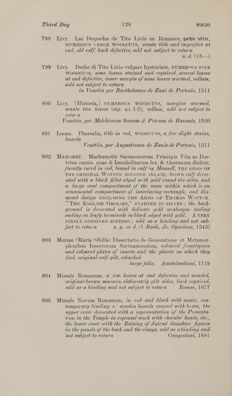 798 799 800 801 802 803 804 805 Livy. Las Dequedas de Tito Livio en Romance, gothte letter, NUMEROUS 1ARGE WOODCUTS, wants title and Vinperfect at end, old calf, back defective, sold not subject to return Wd. CVD) Livy. Deche di Tito Livio vulgare hystoriate, NUMEROUS FINE woopcu's, some leaves stained and repaired, several leaves at end defective, inner margin of some leaves wormed, vellum, sold not subject to return in Venetia per Bartholameo de Zani de Portesio, 1511 Livy. [Historia,] NUMEROUS WOODCUTS, margins wormed, wants two leaves (sig. av 1-2), vellum, sold not subject to return Venetiis, per Melchiorem Sessam &amp; Petrum de Ravanis, 1520 Lucan. Pharsalia, tztle in red, woopcutTs, a few slight stains, boards Venetirs, per Augustinum de Zanis de Portesio, 1511 Manomer. Machumetis Sarracenorum Principis Vita ac Doc- trina omnis, quae &amp; Ismahelitarum lex. &amp; Aleoranum dicitur, Saintly ruled in red, bound in calf by Mansell, TH SiDES OF THE ORIGINAL WoTTON BINDING INLAID, brown calf decor- ated with a black fillet edged with gold round the sides, and a large oval compartment of the same within which is an ornamental compartment of interlacing rectangle, and dia- mond design WNCLOSING THE ARMS OF THOMAS WOTTON, “THe ENGLISH GROLIER,” STAMPED IN SILVER ; the back- ground is decorated with delicate gold arabesque tooling ending en leafy terminals in black edged with gold. AV®RY FINELY DESIGNED BINDING; sold asa binding and not sub- ject to return n. p. or d. \t Basle, Jo. Oporinus, 1543) Merian (Maria Sibilla) Dissertatio de Generatione et Metamor- phosibus Insectorum Surinamensium, coloured frontispiece and coloured plates of insects and the plants on which they feed, original calf gilt, rebacked large folio. Amstelaedamt, 1719 Missale Romanum, a jew leaves at end defective and mended, original brown morocco, elaborately gilt sides, back repaired, sold as a binding and not subject to return Romae, 1677 Missale Novum Romanum, in ved and black with music, con- temporary binding of wooden boards covered with brass, the upper cover decorated with a representation of the Presenta- tion in the Temple in repoussé work with cherubs’ heads, etc., the lower cover with the Raising of Jairus’ daughter. figures in the panels of the back and the clasps, sold as a binding and not subject to return Campoduni, 1681