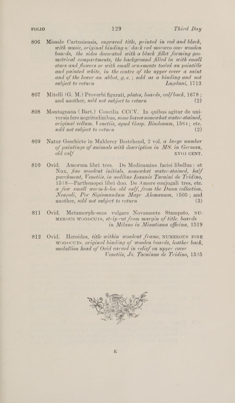 806 oe Cartusiensis, engraved title, printed in red and black, with music, or iginal binding 0, dark red morocco over wooden boards, a sides decorated with a black fillet forming geo- metr ‘cal compartments, the background filled in with small stars and flowers or with small ornaments tooled au pointille and painted white, in the centre of the upper cover a saint and of the lower an. abbot, g.e.; sold as a binding and not subject to return Lugduni, 1713 807 Mitelli (G. M.) Proverbi figurati, plates, boards, calf back, 1678 ; and another, so/d not subject to return (2) 808 Montagnana ( Bart.) Concilia CCCV. In quibus agitur de uni- versis fere aegritudinibus, some leaves somewhat water-stained, original vellum, V enetiis, apud Gasp. Bindonum, 1564; ete. sold not subject to return (2) 809 Natur Geschicte in Mahlerey Bestehend, 2 vol. a large number of paintings of animals with description in MS. in German, old calf XVII CENT. 810 Ovid. Amorum libri tres. De Medicamine faciei libellus: et Nux, fine woodcut initials, somewhat water-stained, half parchment, Venetiis, in aedibus Ioannis Tacuini de Tridino, 15!8—Parthenopei libri duo. De Amore conjugali tres, ete. a few small worm-holes, old calf, from the Dunn collection, Neapohi, Per Sigismundum Mayr Alemanum, \505 ; and another, sold not subject to return a.) 811 Ovid. Metamorphoseos vulgare Novamente Stampato, NU- MEROUS WoobDcutTs, strip cut from margin of title, boards in Milano in Minutiana officina, 1519 812 Ovid. Heroides, ttle within woodcut frame, NUMEROUS FINE wooncuts, original binding of wooden boards, leather back, medallion head of Ovid carved in relief on upper cover Venetiis, Jo. Tacuinus de Tridino, 1525 