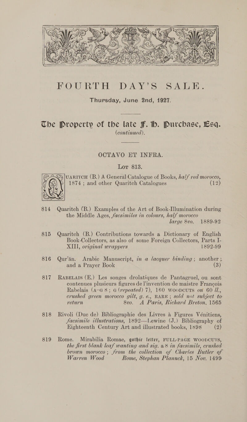     814 815 816 817 818 819 (continued). OCTAVO ET INFRA. Lor 813. UARITCH (B.) A General Catalogue of Books, half red morocco, 1874 ; and other Quaritch Catalogues (1:3) y Quaritch (B.) Examples of the Art of Book-Ilumination during the Middle Ages, facsimiles in colours, half morocco large 8vo. 1889-92 Quaritch (B.) Contributions towards a Dictionary of English Book-Collectors, as also of some Foreign Collectors, Parts I- XIII, original wrappers 1892-99 Qur'an. Arabic Manuscript, in a lacquer binding ; another ; and a Prayer Book RaABELAIS (E.) Les songes drolatiques de Pantagruel, ou sont contenues plusieurs figures de |’ invention de maistre Francois. Rabelais (A-G 8; G (repeated) 7), 160 woopcutTs on 60 1L., crushed green morocco gilt, g. é., RARE; sold not subject to return 8v0. A Paris, Richard Breton, 1565 Rivoli (Duc de) Bibliographie des Livres &amp; Figures Vénitiens, Jacsimile illustrations, 1892—l.ewine (J.) Bibliography of Kighteenth Century Art and illustrated books, 1898 (2)  Rome. Mirabilia Romae, gothic letter, FULL-PAGE WOODCUT'S, the first blank leaf wanting and sig. a8 in facsimile, crushed brown morocco; from the collection of Charles Butler of Warren Wood Rome, Stephan Plannck, 15 Nov. 1499: