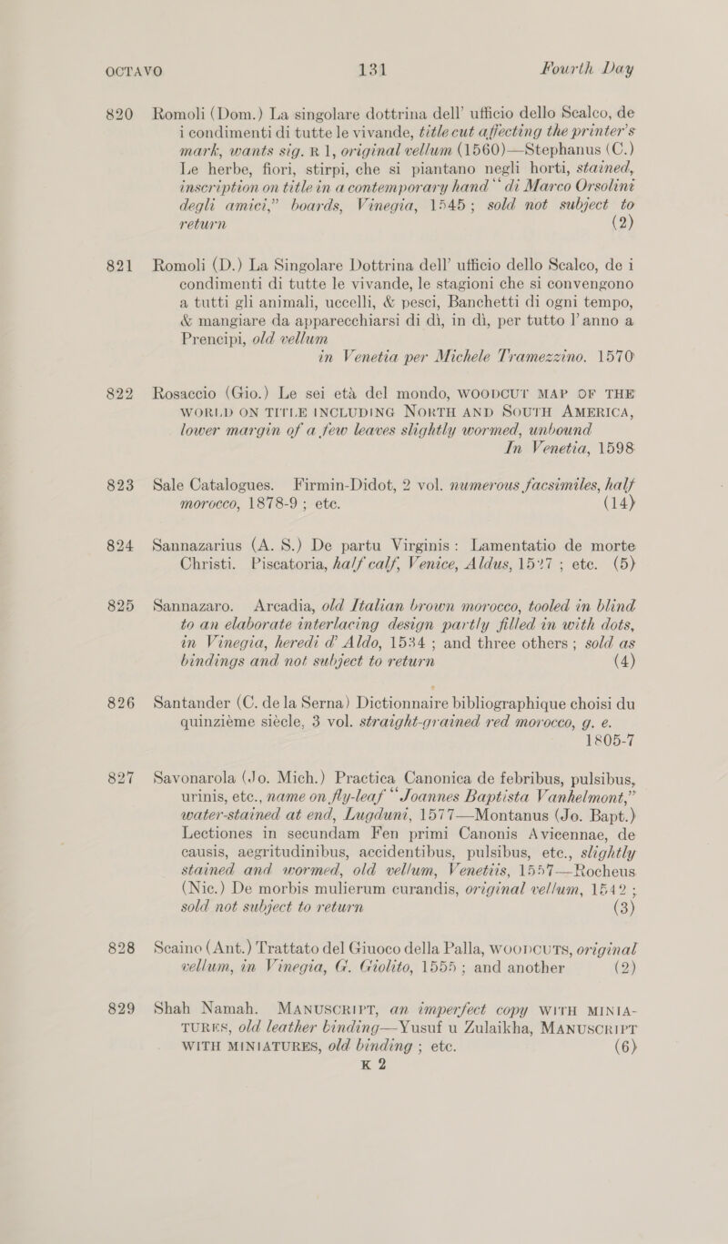 820 821 822 823 824 825 826 827 828 829 Romoli (Dom.) La singolare dottrina dell’ ufficio dello Scalco, de i condimenti di tutte le vivande, title cut affecting the printer's mark, wants sig. R 1, original vellum (1560)—Stephanus (C.) Le herbe, fiori, stirpi, che si piantano negli horti, stacned, inscription on title in a contemporary hand ‘di Marco Orsolini degli amici,” boards, Vinegia, 1545; sold not subject to return (2) Romoli (D.) La Singolare Dottrina dell’ ufficio dello Scalco, de i condimenti di tutte le vivande, le stagioni che si convengono a tutti gli animali, uccelli, &amp; pesci, Banchetti di ogni tempo, &amp; mangiare da apparecchiarsi di di, in di, per tutto l anno a Prencipi, old vellum in Venetia per Michele Tramezzino. 1570 Rosaccio (Gio.) Le sei eta del mondo, WooDCUT MAP OF THE WORLD ON TITLE INCLUDING NORTH AND SouTH AMERICA, lower margin of a few leaves slightly wormed, unbound In Venetia, 1598: Sale Catalogues. Firmin-Didot, 2 vol. numerous facsimiles, half morocco, 1878-9 ; ete. (14) Sannazarius (A. S.) De partu Virginis: Lamentatio de morte Christi. Piscatoria, half calf, Venice, Aldus, 157 ; ete. (5) Sannazaro. Arcadia, old Italian brown morocco, tooled in blind to an elaborate interlacing design partly filled in with dots, in Vinegia, heredi d@ Aldo, 1534 ; and three others; sold as bindings and not subject to return (4) Santander (C. dela Serna) Dictionnaire bibliographique choisi du quinzieme siecle, 3 vol. straight-grained red morocco, g. e. 1805-7 Savonarola (Jo. Mich.) Practica Canonica de febribus, pulsibus, urinis, etc., name on fly-leaf * Joannes Baptista Vanhelmont,” water-stained at end, Lugduni, 1577—Montanus (Jo. Bapt.) Lectiones in secundam Fen primi Canonis Avicennae, de causis, aegritudinibus, accidentibus, pulsibus, ete., slightly stained and wormed, old vellum, Venetiis, 1557—Rocheus (Nic.) De morbis mulierum curandis, original vel/um, 1642 ; o > sold not subject to return (3) Scaino (Ant.) Trattato del Giuoco della Palla, wooncuts, original vellum, in Vinegia, G. Giolito, 1555 ; and another (2) Shah Namah. MANUSCRIPT, an imperfect copy WITH MINIA- TURES, old leather binding—Yusuf u Zulaikha, MANUSCRIPT WITH MINIATURES, old binding ; ete. (6) K 2
