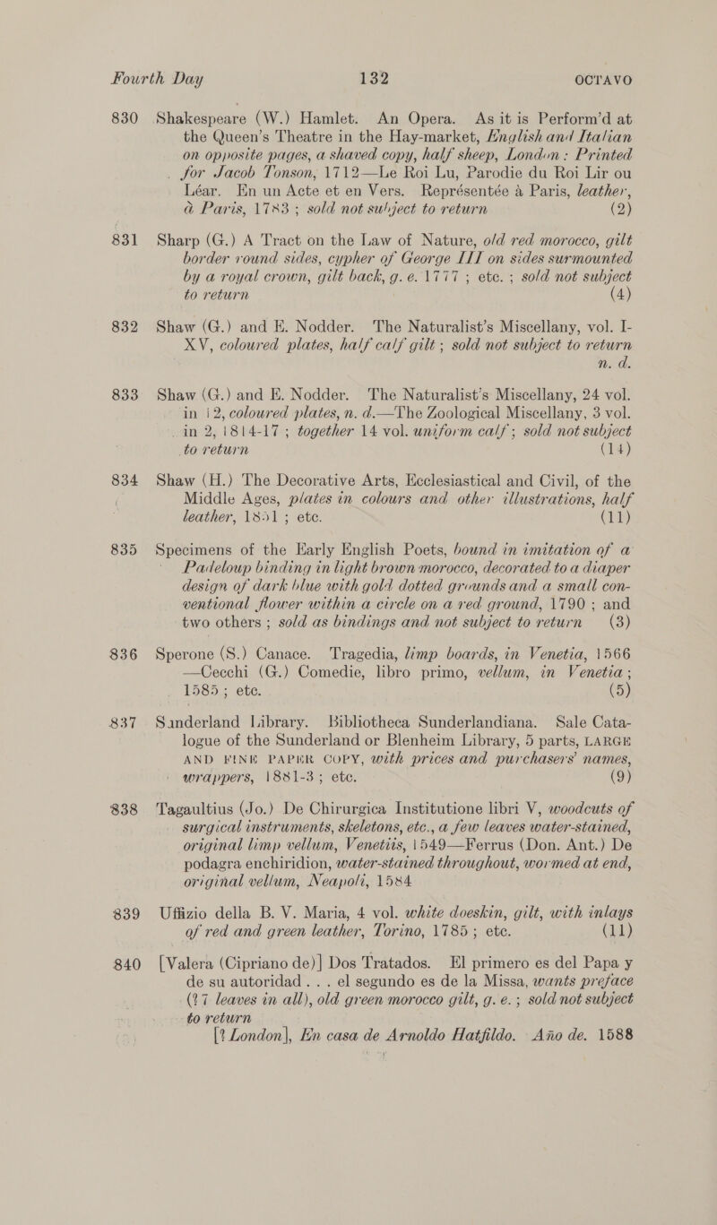 Fourth Day 32 OCTrAVO 830 Shakespeare (W.) Hamlet. An Opera. As it is Perform’d at the Queen’s Theatre in the Hay-market, Hnglish and Italian on opposite pages, a shaved copy, half sheep, Londun : Printed _ for Jacob Tonson, 1712—lLe Roi Lu, Parodie du Roi Lir ou Léar. En un Acte et en Vers. Représentée a Paris, leather, G@ Paris, 1783; sold not subject to return (2) 831 Sharp (G.) A Tract on the Law of Nature, o/d red morocco, gilt border round sides, cypher of George IIT on sides surmounted by a royal crown, gilt back, g.e. 1777 ; ete. ; sold not subject to return | (4) 832 Shaw (G.) and E. Nodder. The Naturalist’s Miscellany, vol. I- XV, coloured plates, half calf gilt ; sold not subject to return 3 n. d. 833 Shaw (G.) and E. Nodder. The Naturalist’s Miscellany, 24 vol. in i 2, coloured plates, n. d.—The Zoological Miscellany, 3 vol. in 2, 1814-17; together 14 vol. uniform calf; sold not subject to return (14) 834 Shaw (H.) The Decorative Arts, Ecclesiastical and Civil, of the | Middle Ages, plates in colours and other illustrations, half leather, 1851; ete. (11) 835 Specimens of the Early English Poets, bound in imitation of a Padeloup binding in light brown morocco, decorated to a diaper design of dark blue with gold dotted grvunds and a small con- ventional flower within a circle on a red ground, 1790 ; and two others ; sold as bindings and not subject to return (3) 836 Sperone (S.) Canace. Tragedia, limp boards, in Venetia, 1566 —Cecchi (G.) Comedie, libro primo, vellum, in Venetia ; 1585; ete. (5) 837 Sanderland Library. Bibliotheca Sunderlandiana. Sale Cata- logue of the Sunderland or Blenheim Library, 5 parts, LARGE AND FINE PAPER COPY, wth prices and purchasers’ names, wrappers, 1881-3; ete. (9) 838 Tagaultius (Jo.) De Chirurgica Institutione libri V, woodcuts of surgical instruments, skeletons, etc., a few leaves water-stained, original limp vellum, Venetiis, \549—Ferrus (Don. Ant.) De podagra enchiridion, water-stained throughout, wormed at end, original vellum, Neapoli, 1584. 839 Uffizio della B. V. Maria, 4 vol. white doeskin, gilt, with inlays of red and green leather, Torino, 1785 ; ete. (11) 840 [Valera (Cipriano de)] Dos Tratados. El primero es del Papa y de su autoridad .. . el segundo es de la Missa, wants preface (17 leaves in all), old green morocco gilt, g. e. ; sold not subject to return | [? London], En casa de Arnoldo Hatfildo. Ano de. 1588