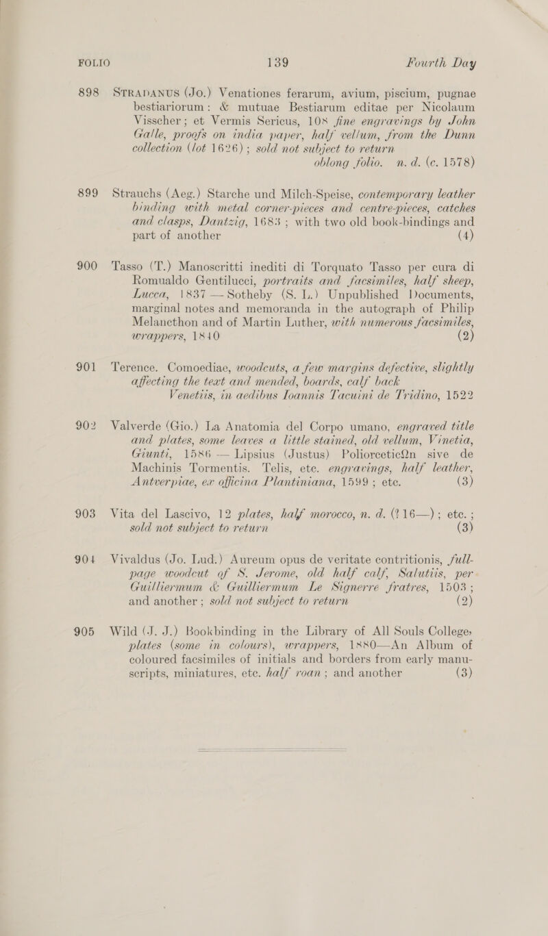 898 899 900 901 903 904 905 139 Fourth Day STRADANUS (Jo.) Venationes ferarum, avium, piscilum, pugnae bestiariorum: &amp; mutuae Bestiarum editae per Nicolaum Visscher ; et Vermis Sericus, 108 fine engravings by John Galle, proofs on india paper, half vellum, from the Dunn collection (lot 1626); sold not subject to return oblong folio. n.d. (c. 1578) Strauchs (Aeg.) Starche und Milch-Speise, contemporary leather binding with metal corner-pieces and centre-pieces, catches and clasps, Dantzig, 1683 ; with two old book-bindings and part of another (4) Tasso (T.) Manoscritti inediti di Torquato Tasso per cura di Romualdo Gentilucci, portraits and facsimiles, half sheep, Lucca, 1837 —Sotheby (S. L.) Unpublished locuments, marginal notes and memoranda in the autograph of Philip Melancthon and of Martin Luther, with numerous facsimiles, wrappers, 1840 (2) Terence. Comoediae, woodcuts, a few margins defective, slightly affecting the teat and mended, boards, calf back Venetiis, in aedibus Ioannis Tacuini de Tridino, 1522 Valverde (Gio.) La Anatomia del Corpo umano, engraved title and plates, some leaves a little stained, old vellum, Vinetia, Giunti, 1586 — Lipsius (Justus) PoliorceticOn sive de Machinis Tormentis. Telis, ete. engravings, half leather, Antverpiae, ex officina Plantiniana, 1599 ; ete. (3) Vita del Lascivo, 12 plates, half morocco, n. d. (116—) ; ete. ; sold not subject to return (3) Vivaldus (Jo. Lud.) Aureum opus de veritate contritionis, /udl- page woodcut of S. Jerome, old half calf, Salutiis, per Guilliermum &amp; Guilliermum Le Signerre fratres, 1503 ; and another ; sold not subject to return (2) Wild (J. J.) Bookbinding in the Library of All Souls College; plates (some in colours), wrappers, 1380—An Album of coloured facsimiles of initials and borders from early manu- scripts, miniatures, ete. half roan ; and another (3)