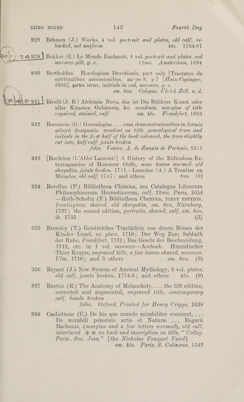  928 Behmen (J.) Works, 4 vol. portrait and plates, old calf, re- “ backed, not uniform 4to. 1764-81 o\- 7. 929 } Bekker (E.) Le Monde Enchanté, 4 vol. portrait and plates, red — morocco gilt, g. é. l2mo0. Amsterdam, 1694 930 Bertholdus. Horologium Devotionis, part only [Tractatus de spiritualibus ascensionibus, aa-oo 8, p7 |Hain-Copinger, a 2995], gothic letter, znetcals in red, morocco, g. e. \ sm. 8vo. Cologne, Ulrich Zell, n. d. Va O° 931) Birelli (J. B.) Alchimia Nova, das ist Die Biildene Kunst oder aller Kitinsten Gebarerin, &amp;c. woodcuts, margins of title reparred, stained, calf sm. 4to. Frankfort, 1603 932 Boccaccio (G.) Genealogiae ... cum demonstrationibus in formis arborii designatis, woodcut on title, genealogical trees and initials in the first half of the book coloured, the trees slightly cut into, half calf. joints broken folio. Venice, A. de Zannis de Portesio, 1511 933 [Bordelon (1 Abbé Laurent)| A History of the Ridiculous Ex- travagancies of Monsieur Oufle, some leaves wormed, old sheepskin, joints broken, 17\1—Lemoine (A.) A Treatise on Miracles, old calf, 1747; and others 8vo. (9) 934 Borellus (P.) Bibliotheca Chimica, seu Catalogus Librorum Philosophicorum Hermeticorum, calf, 12mo, Paris, 1654 —Roth-Scholtz (F.) Bibliotheca Chemica, FIRST EDITION, frontispiece, shaved, old sheepskin, sm. 8v0, Nurnberg, 1727; the second edition, portraits, shaved, calf, sm. 8vo, 1b. 1735 (3) 935 Bromley (T.) Geistreiches Tractatlein von denen Reisen der Kinder Israel, no place, 1710; Der Weg Zum Sabbath der Ruhe, Prankfort, 1731; Das Gesetz der Beschneidung, 1712, ete. in 1 vol. morocco—Aeebock. Himmlischer Thier Krayss, engraved title, a few leaves shaved, morocco. Ulm, 1710; and 3 others sm. 8v0. (5) 936 Bryant (J.) New System of Ancient Mythology, 3 vol. plates, old calf, joints broken, 1774-6; and others Ato. (9) 937 Burton (R.) The Anatomy of Melancholy, ... the fift edition, corrected and augmented, engraved title, contemporary calf, bands broken folio. Oxford, Printed for Henry Cripps, 1638 938 Caelistinus (C.) De his que mundo mirabiliter eveniunt, ... De mirabili potestate artis et Nature ... Rogerii Bachonis, (margins and a few letters wormed), old calf, interlaced &amp; &amp; on back and inscription on title, “ Colleg. Paris. Soc. Jesu” [the Nicholas Fouquet Fund] sm. 4to. Paris, S. Colineus, 1542