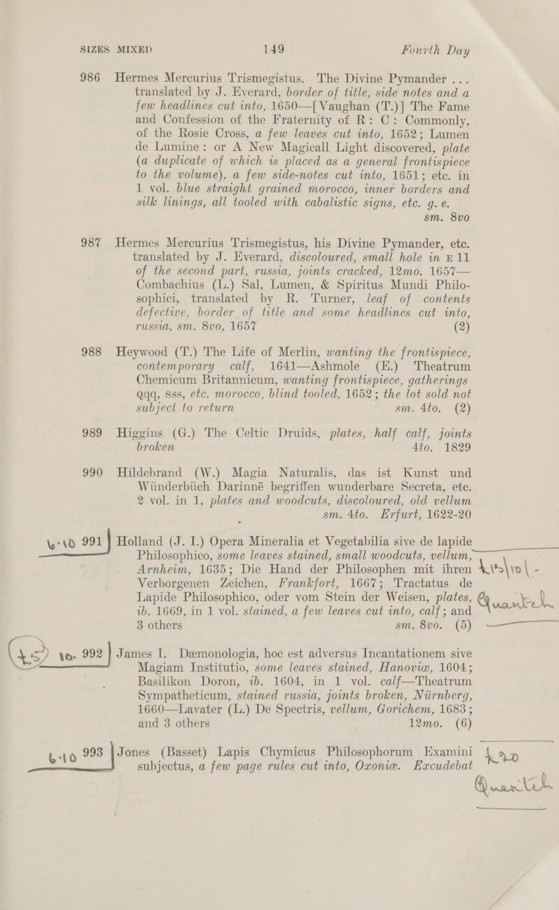 986 987 988 989 990 MIXED 149 fourth Day Hermes Mercurius Trismegistus. The Divine Pymander ... translated by J. Everard, border of title, side notes and a few headlines cut into, 1650—[ Vaughan (T.)] The Fame and Confession of the Fraternity of R: C: Commonly, of the Rosie Cross, a few leaves cut into, 1652; Lumen de Lumine: or A New Magicall Light discovered, plate (a duplicate of which 1s placed as a general frontispiece to the volume), a few side-notes cut into, 1651; etc. in 1 vol. blue stravght grained morocco, inner borders and sulk linings, all tooled with cabalistic signs, etc. g. e. sm. 8vo0 Hermes Mercurius Trismegistus, his Divine Pymander, ete. translated by J. Everard, discoloured, small hole in £11 of the second part, russia, jounts cracked, 12mo. 1657— Combachius (L.) Sal, Lumen, &amp; Spiritus Mundi Philo- sophici, translated by R. Turner, leaf of contents defectwe, border of title and some headlines cut into, russia, sm. 8v0, 1657 (2) Heywood (T.) The Life of Merlin, wanting the frontispiece, contemporary calf, 1641—Ashmole (E.) Theatrum Chemicum Britannicum, wanting frontispiece, gatherings Qqq, Sss, etc. morocco, blind tooled, 1652; the lot sold not subject to return sm. 4to. (2) Higgins (G.) The Celtic Druids, plates, half calf, joints broken Ato. 1829 Hildebrand (W.) Magia Naturalis, das ist Kunst und Wiunderbitich Darinné begriffen wunderbare Secreta, ete. 2 vol. in 1, plates and woodcuts, discoloured, old vellum sm. 4to. Erfurt, 1622-20 Philosophico, some leaves stained, small woodcuts, vellum, Arnherm, 1635; Die Hand der Philosophen mit ihren Verborgenen Zeichen, Frankfort, 1667; Tractatus de Lapide Philosophico, oder vom Stein der Weisen, plates, ib. 1669, in 1 vol. stained, a few leaves cut into, calf; and 3 others sm, 8V0. (9) Magiam Institutio, some leaves stained, Hanovie, 1604; Basilikon Doron, 1b. 1604, in 1 vol. calf—Theatrum Sympatheticum, stained russia, jounts broken, Nirnberg, 1660—Lavater (L.) De Spectris, vellum, Gorichem, 1683 ; and 3 others 12mo. (6) vane. i oe ioe atl  La»