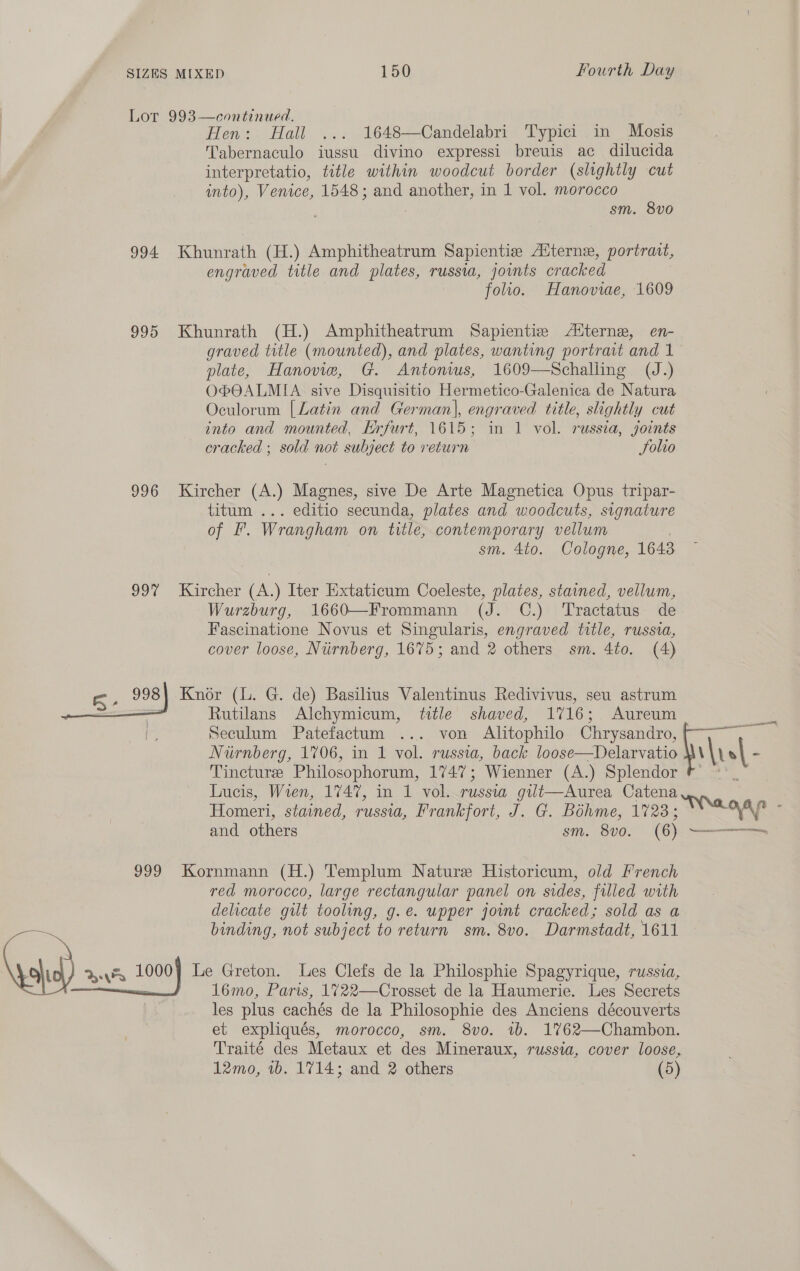 Lor 993—continued. Hen: Hall ... 1648—Candelabri Typici in Mosis Tabernaculo iussu divino expressi breuis ac dilucida interpretatio, title within woodcut border (slightly cut into), Venice, 1548; and another, in 1 vol. morocco sm. 8v0 994 Khunrath (H.) Amphitheatrum Sapientie Aiterne, portraat, engraved title and plates, russia, jovnts cracked folio. Hanoviae, 1609 995 Khunrath (H.) Amphitheatrum Sapientiv Altern, en- graved title (mounted), and plates, wanting portrait and 1 plate, Hanovie, G. Antonws, 1609-—Schalling (J.) OPOALMIA sive Disquisitio Hermetico-Galenica de Natura Oculorum [Latin and German|, engraved title, slightly cut into and mounted, Krfurt, 1615; in 1 vol. russia, joints cracked ; sold not subject to return Folio 996 Kircher (A.) Magnes, sive De Arte Magnetica Opus tripar- titum ... editio secunda, plates and woodcuts, signature of I’. Wrangham on title, contemporary vellum sm. 4to. Cologne, 1643 99% Kircher (A.) Iter Extaticum Coeleste, plates, stained, vellum, Wurzburg, 1660—Frommann (J. C.) Tractatus de Fascinatione Novus et Singularis, engraved title, russia, cover loose, Nurnberg, 1675; and 2 others sm. 4to. (4) ae 998) Knor (lL. G. de) Basilius Valentinus Redivivus, seu astrum ) = Rutilans Alchymicum, title shaved, 1716; Aureum Seculum Patefactum ... von Alitophilo Chrysandro, Niirnberg, 1706, in 1 vol. russia, back loose—Delarvatio \y o| - Tincture Philosophorum, 1747; Wienner (A.) Splendor Lucis, Wien, 1747, in 1 vol. russia gut—Aurea Catena Homeri, stained, russia, Frankfort, J. G. Bohme, 1723; ; ee ; and others sm. 8v0. (6) Serene nat, axes 999 Kornmann (H.) Templum Nature Historicum, old French red morocco, large rectangular panel on sides, filled pie delicate gilt tooling, g.e. upper jot cracked; sold as binding, not subject to return sm. 8v0o. Darmstadt, 1611 va ern 1000) Le Greton. Les Clefs de la Philosphie Spagyrique, russia, 16mo, Paris, 1%722—Crosset de la Haumerie. Les Secrets les plus cachés de la Philosophie des Anciens découverts et expliqués, morocco, sm. 8vo. 1b. 1%762—Chambon. Traite des Metaux et des Mineraux, russia, cover loose, 12mo, 1b. 1714; and 2 others (5) 