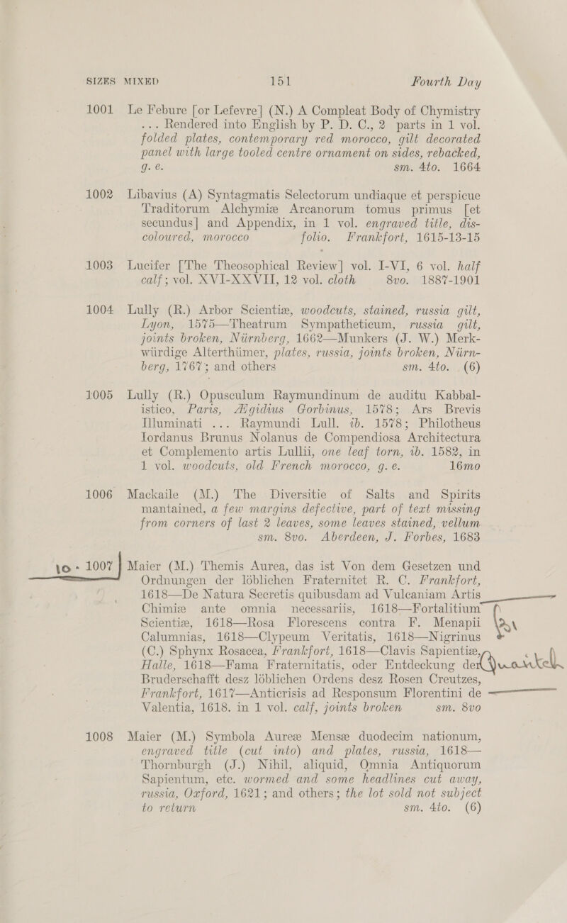 1001 1002 1003 1004 1005 1006 o - 1007 | 1008 Le Febure [or Lefevre] (N.) A Compleat Body of Chymistry .« dendered into English by: PWD): €..20 parts im 1 vol. folded plates, contemporary red morocco, gilt decorated panel with large tooled centre ornament on sides, rebacked, gq. @. sm. 4to. 1664 Libavius (A) Syntagmatis Selectorum undiaque et perspicue Traditorum Alchymize Arcanorum tomus primus [et secundus] and Appendix, in 1 vol. engraved title, dis- coloured, morocco folio. Frankfort, 1615-13-15 Lucifer [The Theosophical Review] vol. I-VI, 6 vol. haif calf; vol. XVI-XX VII, 12 vol. cloth 8vo. 1887-1901 Lully (R.) Arbor Scientiz, woodcuts, stained, russia gilt, Lyon, 15%5—Theatrum Sympatheticum, russia gilt, joints broken, Nurnberg, 1662—Munkers (J. W.) Merk- wurdige Alterthimer, plates, russia, joints broken, Niirn- berg, 1767; and others sm. 4to. . (6) Lully (R.) Opusculum Raymundinum de auditu Kabbal- istico, Paris, <Aigidws Gorbinus, 1578; .Ars Brevis IWuminati ... Raymundi Lull. 2b. 1578; Philotheus Tordanus Brunus Nolanus de Compendiosa Architectura et Complemento artis Lull, one leaf torn, 1b. 1582, in 1 vol. woodcuts, old French morocco, g. e. 16mo Mackaile (M.) The Diversitie of Salts and Spirits mantained, a few margins defecte, part of text missing from corners of last 2 leaves, some leaves stained, vellum ‘sm. 8v0o. Aberdeen, J. Forbes, 1683 Maier (M.) Themis Aurea, das ist Von dem Gesetzen und Ordnungen der loblichen Fraternitet R. C. Frankfort, 1618—De Natura Secretis quibusdam ad Vulcaniam Artis Chimiz ante omnia necessariis, 1618—Yortalitium Scientie, 1618—Rosa Florescens contra F. Menapii Calumnias, 1618—Clypeum Veritatis, 1618—Nigrinus (C.) Sphynx Rosacea, ’rankfort, 1618—Clavis Sapientie, Halle, 1618—Fama Fraternitatis, oder Entdeckung de Bruderschafft desz loblichen Ordens desz Rosen Creutzes, Valentia, 1618. in 1 vol. calf, joints broken sm. 8v0 Maier (M.) Symbola Aureze Mensz duodecim nationum, engraved title (cut imto) and plates, russia, 1618— Thornburgh (J.) Nihil, aliquid, Omnia Antiquorum Sapientum, etc. wormed and some headlines cut away, russia, Oxford, 1621; and others; the lot sold not subject