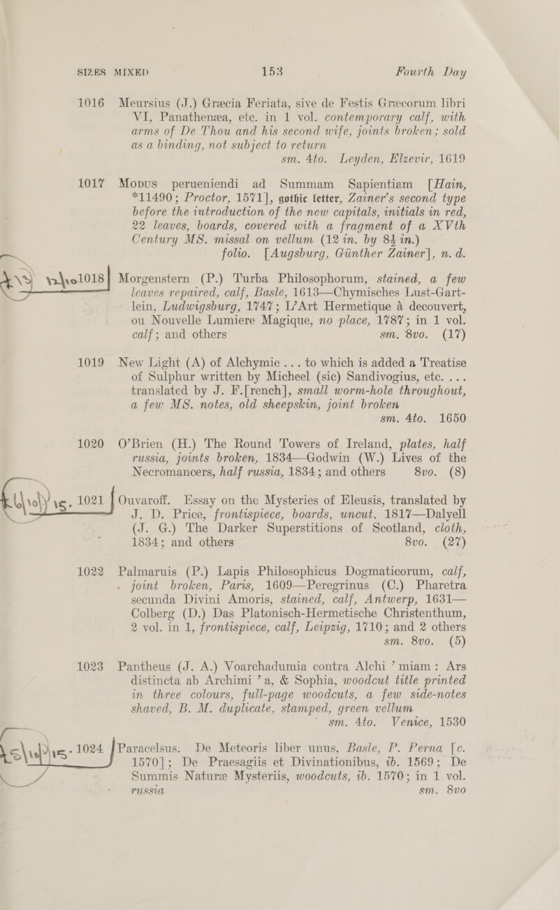 1016 Meursius (J.) Grecia Feriata, sive de Festis Greecorum lbri VI, Panathenza, ete. in 1 vol. contemporary calf, with arms of De Thou and his second wife, joints broken; sold as a binding, not subject to return sm. 4to. Leyden, Elzevir, 1619 101% Mopus perueniendi ad Summam Sapientiam [Hain, *11490; Proctor, 1571], gothic fetter, Zainer’s second type before the 1utraduction of the new capitals, initials in red, 22 leaves, boards, covered with a fragment of a XVth Century MS. missal on vellum (12 in. by 84 in.) folio. [Augsburg, Ginther Zainer], n. d. Morgenstern (P.) Turba Philosophorum, stained, a few leaves repaired, calf, Basle, 1613—-Chymisches Lust-Gart- lein, Ludwigsburg, 1747; L’Art Hermetique a decouvert, ou Nouvelle Lumiere Magique, no place, 178%; in 1 vol. calf ; and others sm. 8v0. (17)  1019 New Light (A) of Alchymie ... to which is added a Treatise of Sulphur written by Micheel (sic) Sandivogius, ete. ... translated by J. F.[rench], small worm-hole throughout, a few MS. notes, old sheepskin, jowmt broken sm. 4to. 1650 1020 O’Brien (H.) The Round Towers of Ireland, plates, half russia, jomts broken, 1834—Godwin (W.) Lives of the Necromancers, half russia, 1834; and others 8vo. (8) Ouvaroff. Essay on the Mysteries of Hleusis, translated by J. D. Price, frontispiece, boards, uncut, 181%7—Dalyell (J. G.) The Darker Superstitions of Scotland, cloth, 1834; and others 8v0. (27)  1022 Palmaruis (P.) Lapis Philosophicus Dogmaticorum, calf, - joint broken, Paris, 1609—Peregrinus (C.) Pharetra secunda Divini Amoris, stained, calf, Antwerp, 1631— Colberg (D.) Das Platonisch-Hermetische Christenthum, 2 vol. in 1, frontispiece, calf, Leipzig, 1710; and 2 others sm. 8vo. (5) 1023 Pantheus (J. A.) Voarchadumia contra Alchi ’miam: Ars distincta ab Archimi ’ a, &amp; Sophia, woodcut title printed in three colours, full-page woodcuts, a few side-notes shaved, B. M. duplicate, stamped, green vellum | ' sm. 4to. Venice, 1530 .&lt;\ ys: 1024 | Paracelsus. De Meteoris liber unus, Basle, P. Perna [c. iz wees e J 1570]; De Praesagiis et Divinationibus, ib. 1569; De aS Summis Nature Mysteriis, woodcuts, 1b. 1570; in 1 vol. spin FUSSUA sm. 8vo