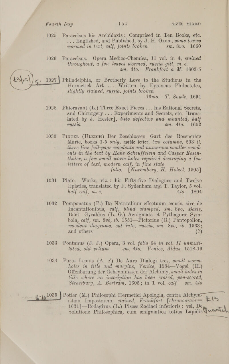 1025 Paracelsus his Archidoxis : Comprised in Ten Books, etc. ... Englished, and Published, by J. H. Oxon., some leaves wormed in text, calf, joints broken sm. 8vo. 1660 1026 Paracelsus. Opera Medico-Chemica, 11 vol. in 4, stained throughout, a few leaves wormed, russia gilt, m. e. sm. 4to. Frankfort a M. 1608-5 hel) g- 1027} Philadelphia, or Brotherly Love to the Studious in the Hermetick Art ... Written by LHyreneus Philoctetes, shightly stained, russia, jomts broken lomo. T. Sowle, 1694 nen 1028 Phioravant (L.) Three Hxact Pieces ... his Rational Secrets, and Chirurgery ... Experiments and Secrets, etc. [trans- lated by J. Hester], title defective and mounted, half russia sm. 4to. 1652 1030 Pinter (UtricH) Der Beschlossen Gart des Rosencratz Marie, books 1-5 only, gothic Setter, two columns, 203 Il. three fine full-page woodcuts and numerous smaller wood- cuts in the text by Hans Scheuffelein and Caspar Rosen- thaler, a few small worm-holes repaired destroying a few letters of text, modern calf, in fine state folio. [Nuremberg, H. Hélzel, 1505] 1031 Plato. Works, viz.: his Fifty-five Dialogues and Twelve Kpistles, translated by F. Sydenham and T. Taylor, 5 vol. half calf, m. é. 4to. 1804 1032 Pomponatus (P.) De Naturalium effectuum causis, sive de Incantationibus, calf, blind stamped, sm. 8vo, Basle, 1556—Gyraldus (lL. G.) Aenigmata et Pythagore Sym- bola, calf, sm. 8vo, 1b. 1551—Pictorius (G.) Pantopolion, woodcut diagrams, cut wmto, russia, sm. 8vo, ib. 1563; and others | | me 1033 Pontanus (J. J.) Opera, 3 vol. folio 64 wm vol. IT unmuti- lated, old vellum sm. 4to. Venice, Aldus, 1518-19 1034 Porta Leonis (A. e’) De Auro Dialogi tres, small worm- holes in title and margins, Venice, 1584—Vogel (H.) Offenbarung der Geheymnissen der Alchimy, small holes in title where an inscription has been erased, pen-scored, Strassburg, A. Bertram, 1605; in 1 vol. calf sm. 4to “he 1035 ) Potier (M.) Philosophi Hermetici Apologia, contra Alchym- istam Impostorem, stained, Frankfort. [chronogram = 1631]—Rodagirus (L.) Pisces Zodiaci inferioris: vel, De Solutione Philosophica, cum enigmatica totius Lapidis