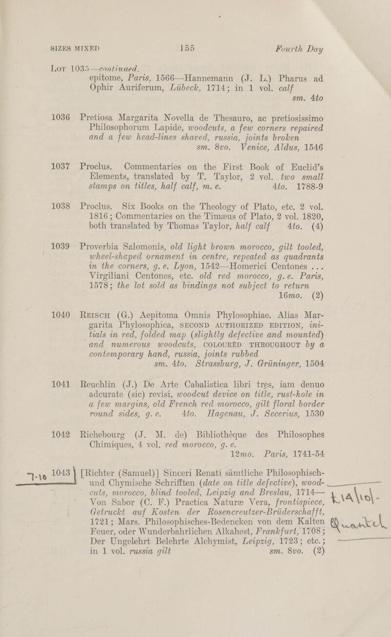 1036 1037 1038 1039 1040 1041 1042 “Te y 1048 epitome, Paris, 1566—-Hannemann (J. lL.) Pharus ad Ophir Auriferum, Liibeck, 1714; in 1 vol. calf sm. 4to Pretiosa Margarita Novella de Thesauro, ac pretiosissimo Philosophorum Lapide, woodcuts, a few corners repaired and a few head-lines shaved, russia, joints broken sm. 8vo. Venice, Aldus, 1546 Proclus. Commentaries on the First Book of Euclid’s Elements, translated by T. Taylor, 2 vol. two small stamps on titles, half calf, m. e. 4to. 1788-9 Proclus. Six Books on the Theology of Plato, etc. 2 vol. 1816 ; Commentaries on the Timeus of Plato, 2 vol. 1820, both translated by Thomas Taylor, half calf 4to. (A) Proverbia Salomonis, old light brown morocco, gilt tooled, wheel-shaped ornament in centre, repeated as quadrants in the corners, g.e. Lyon, 1542—Homerici Centones . vs Virgihani Centones, ete. old, red morocco, g.e. Paris, 1578; the lot sold as bindings not subject to return 16mo. (2) ReiscH (G.) Aepitoma Omnis Phylosophiae. Alias Mar- garita Phylosophica, SECOND AUTHORIZED, EDITION, wnt- tials in red, folded map (slightly defective and mounted) ‘and numerous woodcuts, COLOURED THROUGHOUT by a contemporary hand, russia, joints rubbed sm. 4to. Strassburg, J. Griininger, 1504 Reuchlin (J.) De Arte Cabalistica libri tres, iam denuo adcurate (sic) revisi, woodcut device on title, rust-hole wm a few margins, cold French red morocco, gilt floral border round sides, g. é. 4to. Hagenau, J. Secerws, 1530 Richebourg (J. M. de) Bibliotheque des Philosophes Chimiques, 4 vol. red morocco, gq. é. 12mo. Paris, 1741-54 [Richter (Samuel) | Sinceri Renati siamtliche Philosophisch- und Chymische Schrifften (date on title defective), wood- cuts, morocco, blind tooled, Leipzig and Breslau, 1714— Von Sabor (C. F.) Practica Nature Vera, frontispiece, Getruckt auf Kosten der Rosencreutzer-Briiderschafft, 1721; Mars. Philosophisches-Bedencken von dem Kalten Feuer, oder Wunderbahrlichen Alkahest, Frankfurt, 1708 ; Der Ungelehrt Belehrte Alchymist, Letpzig, 1723; etc. ; in 1 vol. russia gilt sm. 8vo0. (2)