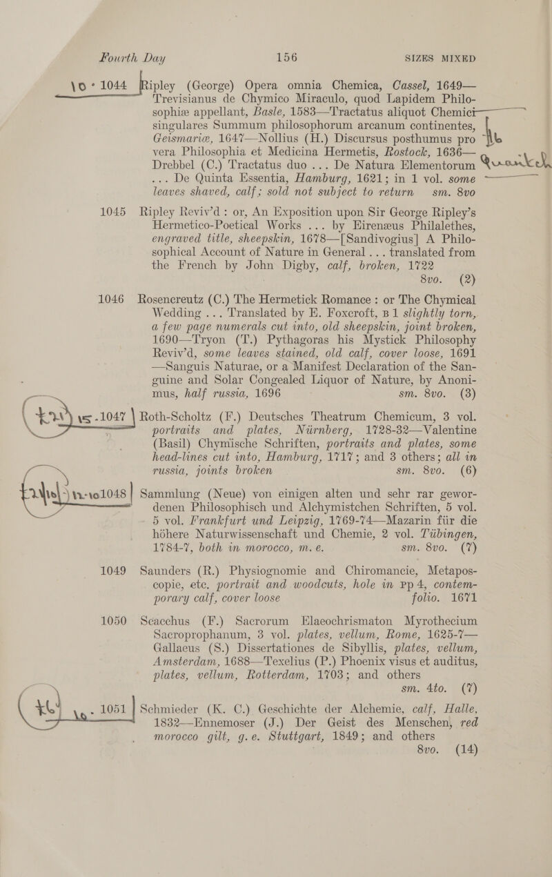 \o ° 1044 Binley (George) Opera omnia Chemica, Cassel, 1649— Trevisianus de Chymico Miraculo, quod Lapidem Philo- sophie appellant, Basle, 1583—Tractatus aliquot Chemici— ~~ singulares Summum philosophorum arcanum continentes, Geismarie, 164%7—Nollius (H.) Discursus posthumus pro “Wb vera Philosophia et Medicina Hermetis, Rostock, 1636— : Drebbel (C.) Tractatus duo ... De Natura Elementorum Quonkeh ... We Quinta Mssentia, Aambueg, 1621 > inek vol. some 7——— leaves shaved, calf; sold not subject to return sm. 8vo 1045 Ripley Reviv’d: or, An Exposition upon Sir George Ripley’s Hermetico-Poetical Works ... by Eireneus Philalethes, engraved title, sheepskin, 1678—[Sandivogius| A Philo- sophical Account of Nature in General ... translated from the French by John Digby, calf, broken, 1722 | 8vo. (2) 1046 Rosencreutz (C.) The Hermetick Romance : or The Chymical Wedding ... Translated by E. Foxcroft, B 1 slightly torn, a few page numerals cut into, old sheepskin, joint broken, 1690—Tryon (T.) Pythagoras his Mystick Philosophy Reviv’d, some leaves stained, old calf, cover loose, 1691 —Sanguis Naturae, or a Manifest Declaration of the San- guine and Solar Congealed Liquor of Nature, by Anoni- mus, half russia, 1696 sm. 8vo. (3) Roth-Scholtz (F.) Deutsches Theatrum Chemicum, 3 vol. portraits and plates, Nurnberg, 1728-32—Valentine (Basil) Chymische Schriften, portraits and plates, some head-lines cut into, Hamburg, 1717; and 3 others; all wn os russia, joints broken | sm. 8vo. (6) {ais | 11-101048 | Sammlung (Neue) von einigen alten und sehr rar gewor- Be denen Philosophisch und Alchymistchen Schriften, 5 vol. 4) 5 vol. Frankfurt und Leipzig, 1769-74—Mazarin fiir die hoéhere Naturwissenschaft und Chemie, 2 vol. Tubingen, 1784-7, both wm morocco, m. e€. sm. 8vo0. (7)  1049 Saunders (R.) Physiognomie and Chiromancie, Metapos- copie, etc. portrait and woodcuts, hole mn Pp 4, contem- porary calf, cover loose folio. 1671 1050 Secacchus (F.) Sacrorum Elaeochrismaton Myrothecium Sacroprophanum, 3 vol. plates, vellum, Rome, 1625-7— Gallaeus (S.) Dissertationes de Sibyllis, plates, vellum, Amsterdam, 1688—'Texelius (P.) Phoenix visus et auditus, plates, vellum, Rotterdam, 1703; and others sm. 4to. (7) Schmieder (K. C.) Geschichte der Alchemie, calf, Halle, 1832—-Ennemoser (J.) Der Geist des Menschen, red morocco gilt, g.e. Stuttgart, 1849; and others 7 8vo. (14) 