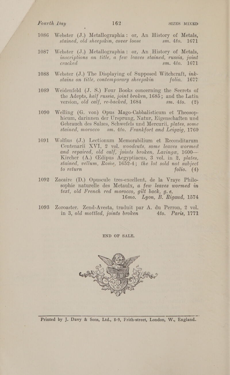 1086 1087 1088 1089 1090 1091 LOZ 1093 Webster (J.) Metallographia: or, An History of Metals, stained, old sheepskin, cover loose sm. 4to. 1671 Webster (J.) Metallographia: or, An History of Metals, inscriptions on title, a few leaves stained, russia, joint cracked sm. 4to. 1671 Webster (J.) The Displaying of Supposed Witchcraft, imk- stains on title, contemporary sheepskin folio.) Lem Weidenfeld (J. S.) Four Books concerning the Secrets of the Adepts, half russia, joint broken, 1685; and the Latin version, old calf, re-backed, 1684 sm. 4to. (2) Welling (G. von) Opus Mago-Cabbalisticum et Theosop- hicum, darinnen der Ursprung, Natur, Higenschaften und Gebrauch des Salzes, Schwefels und Mercurii, plates, some stained, morocco sm. 4to. Frankfort and Levpzig, 1760 Wolfius (J.) Lectionum Memorabilium et Reconditarum Centenarii XVI, 2 vol. woodcuts, some leaves wormed and repawed, old calf, joints broken, Lavinge, 1600— Kircher (A.) Cidipus Aegyptiacus, 3. vol. in 2, plates, stamed, vellum, Rome, 1652-4; the lot sold not subject to return folio. (A) Zacaire (D.) Opuscule tres-excellent, de la Vraye Philo- sophie naturelle des Metaulx, a few leaves wormed in text, old French red morocco, gilt back, g. e. 16mo. Lyon, B. Rigaud, 1574 Zoroaster. Zend-Avesta, traduit par A. du Perron, 2 vol. in 3, old mottled, jounts broken Ato. Paris, 1771  EEE ESE ES SOR PULSE NETREGS SS ERS AG TERETE CSR