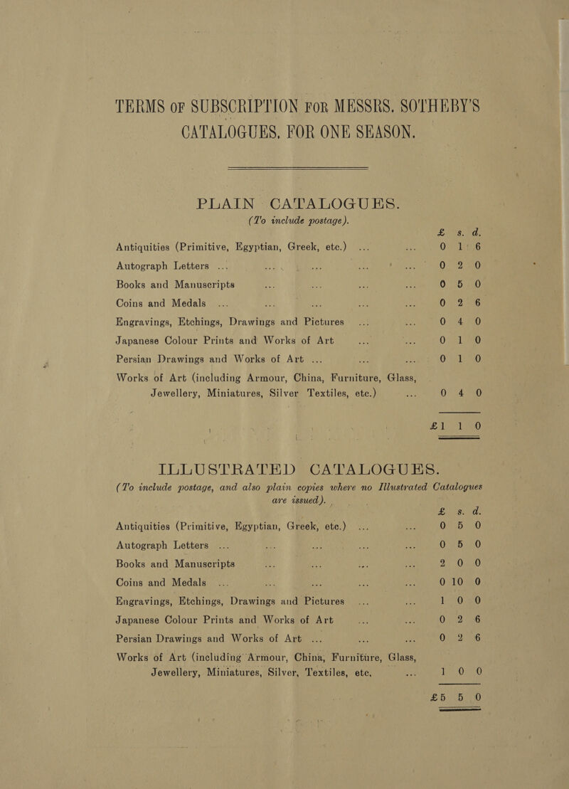 TERMS or SUBSCRIPTION For MESSRS, SOLHEBY’S CATALOGUES, FOR ONE SEASON. PLAIN CATALOGUES. (T'o include postage ). £8. Pas Antiquities (Primitive, Egyptian, Greek, etc.) Oy Lag Autograph Letters 02 12 an) Books and Manuscripts 0 56/5® Coins and Medals 0 2°6 Engravings, Etchings, Drawings and Pictures 0 4 0 Japanese Gaiane Prints and Works of Art 0° .71-0 Persian. Drawings and Works of Art ... pik ie Ot PG Works of Art (including Armour, China, Furniture, Glass, Jewellery, Miniatures, Silver Textiles, etc.) 0” 4a ; TUNE | £1 ae ILLUSTRATED CATALOGUES. (T'o include postage, and also plain copies where no Illustrated Catalogues are issued). _ | BANG he? Antiquities (Primitive, Egyptian, Greek, etc.) 0 De 0 Autograph Letters 0°:6:29 Books and Manuscripts 2, D390 Coins and Medals ... 2 Re, WA ie 010 0 Engravings, Etchings, Drawings and Pictures | 160720 Japanese Colour Prints and Works of Art 0292 Persian Drawings and Works of Art | ee ieee Works of Art (including Armour, China, Furniture, Glass, Jewellery, Miniatures, Silver, Textiles, etc, mY 1 ee Uae £555 0