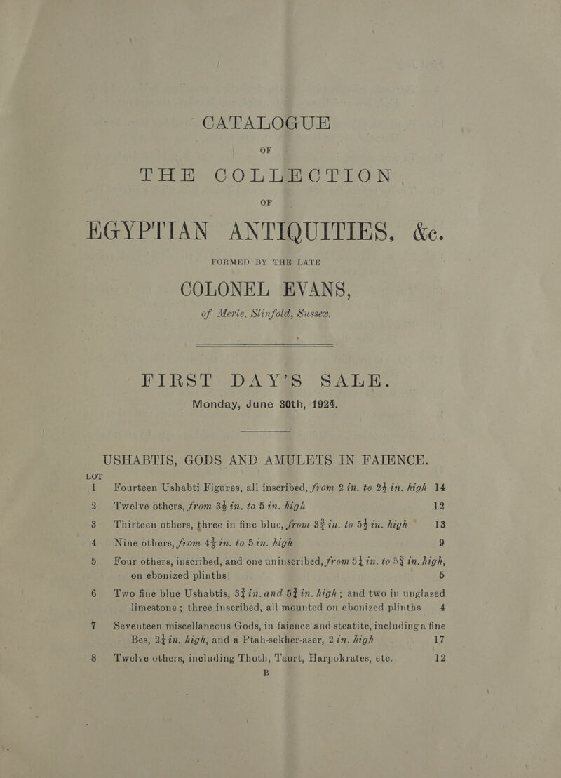 OF Merete CeO Ls Tae Tey N OF HGYPTIAN ANTIQUITIES, &amp;e. FORMED BY THE LATE COLONEL EVANS, of Merle, Slinfold, Sussex.   FIRST: DAYS SALE. Monday, June 30th, 1924. USHABTIS, GODS AND AMULETS IN FATENCH. ag Fourteen Ushabti Figures, all inscribed, from 2 in. to 24 in. high 14 2 Twelve others, from 34 in. to 5in. high Ve 3 Thirteen others, three in fine blue, from 3% in. to 5£in. high 13 4 Nine others, from 44 in. to 5in. high 9 5 Four others, inscribed, and one uninscribed, from 54 in. to SZ in. high, on ebonized plinths . 5 6 Two fine blue Ushabtis, 3¢2n.and 5fin. high; and two in unglazed limestone ; three inscribed, all mounted on ebonized plinths 4 7 Seventeen miscellaneous Gods, in faience and steatite, including a fine Bes, 24in. high, and a Ptah-sekher-aser, 2 in. high 17 8 ‘Twelve others, including Thoth, Taurt, Harpokrates, ete. 12 B