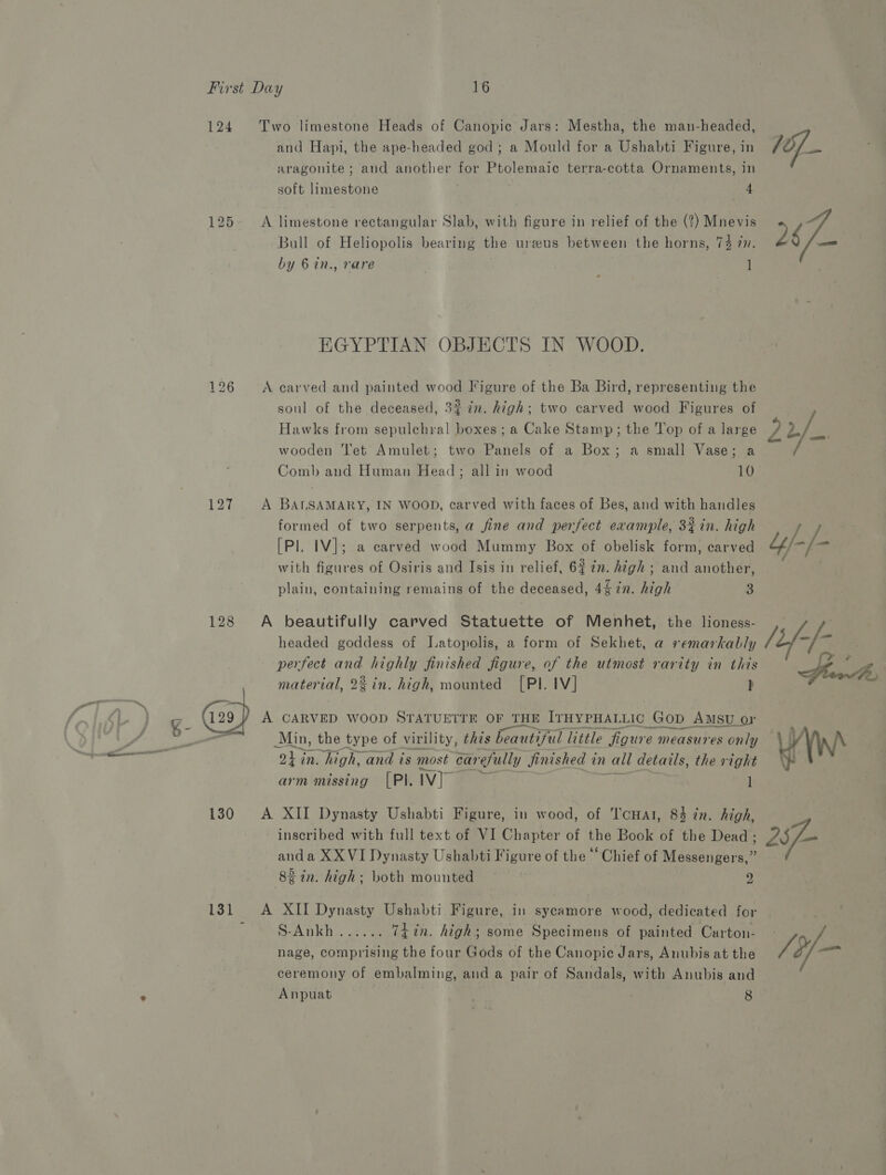124 pat bo for) 127 (a9 g- 130 131 Two limestone Heads of Canopic Jars: Mestha, the man-headed, and Hapi, the ape-headed god; a Mould for a Ushabti Figure, in aragonite; and another ser pe ee terra-cotta Ornaments, in soft limestone 4 A limestone rectangular Slab, with figure in relief of the (2) Mnevis Bull of Heliopolis bearing the ureeus between the horns, 74 77. by 6 in., rare ] EGYPTIAN OBJECTS IN WOOD. A carved and painted wood Figure of the Ba Bird, representing the soul of the deceased, 3% in. high; two carved wood Figures of Hawks from sepulchral boxes; a Cake Stamp; the Top of a large wooden ‘et Amulet; two Panels of a Box; a small Vase; a Comb and Human Head; all in wood 10 A BALSAMARY, IN WOOD, carved with faces of Bes, and with handles formed of two serpents, a fine and perfect example, 3%in. high [Pl. IV]; a carved wood Mummy Box of obelisk form, carved with figures of Osiris and Isis in relief, 6% 7m. high ; and another, plain, containing remains of the deceased, 44 in. high 3 headed goddess of Latopolis, a form of Sekhet, a remarkably perfect and highly finished figure, of the utmost rarity in this material, 2% in. high, mounted [PI. IV] } A CARVED WOOD STATUETTE OF THE IrHYPHALLIC Gop Amsu or Min, the type of virility, this beautiful little figure measures only OhG in. high, and is most car efully Jinished in vall details, the right ~ arm missing [PI. Ivy ] A XII Dynasty Ushabti Figure, in wood, of Tcuat, 84 in. high, inscribed with full text of VI Chapter of the Book of the Dead ; anda XX VI Dynasty Ushabti Figure of the “Chief of Messengers,” 83 tn. high; both mounted 2 A XII Dynasty Ushabti Figure, in sycamore wood, dedicated for SoADKE. oe TtLin. high; some Specimens of painted Carton- nage, comprising the four Gods of the Canopic Jars, Anubis at the ceremony of embalming, and a pair of Sandals, with Anubis and 2$/—