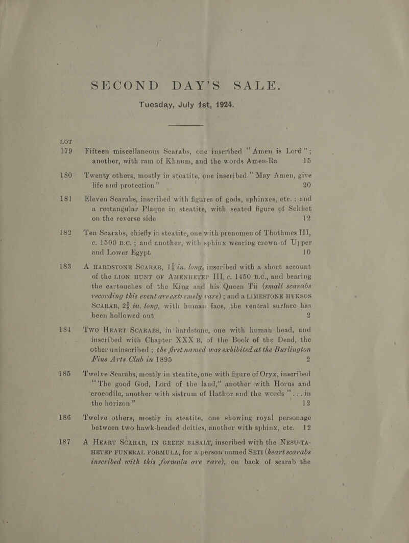 183 184 185 186 SECOND DAYS SALE. Tuesday, July 1st, 1924. . . . . ing . Fifteen miscellaneous Scarabs, one inscribed Amen is Lord” ; another, with ram of Khnum, and the words Amen-Ra 15 T'wenty others, mostly in steatite, one inscribed ‘May Amen, give life and protection ” 20 Eleven Scarabs, inscribed with figures of gods, sphinxes, ete. ; and a rectangular Plaque in steatite, with seated figure of Sekhet on the reverse side 12 Ten Scarabs, chiefly in steatite, one with prenomen of Thothmes II], c. 1500 B.c. ; and another, with sphinx wearing crown of Upper and Lower Egypt 10 A HARDSTONE SCARAB, 13 in. dong, inscribed with a short account of the LION HUNT OF AMENHETEP III, c. 1450 B.c., and bearing the cartouches of the King and his Queen Tii (small scarabs recording this event are extremely rare) ; and a LIMESTONE HYKSOS SCARAB, 2% in. long, with human face, the ventral surface has been hollowed out 2 Two Harr Scarabs, in hardstone, one with human head, and inscribed with Chapter XXX B, of the Book of the Dead, the other uninscribed ; the first named was exhibited at the Burlington Fine Arts Club in 1895 ; 2 Twelve Scarabs, mostly in steatite, one with figure of Oryx, inscribed “The good God, Lord of the land,” another with Horus and ‘crocodile, another with sistrum of Hathor and the words “... in the horizon ” 12 ‘Twelve others, mostly in steatite, one showing royal personage between two hawk-headed deities, another with sphinx, ete. 12 A Heart SCARAB, IN GREEN BASALT, inscribed with the NESu-Ta- HETEP FUNERAL FORMULA, for a person named SetTI (heart scarabs inscribed with this formula are rare), on back of scarab the