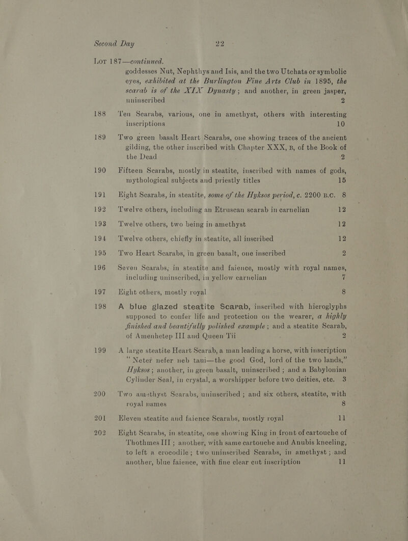 199 goddesses Nut, Nephthysand Isis, and the two Utchats or symbolic eyes, exhibited at the Burlington Fine Arts Club in 1895, the scarab is of the XIX Dynasty; and another, in green jasper, Ten Scarabs, various, one in amethyst, others with interesting inscriptions 10 Two green basalt Heart Scarabs, one showing traces of the ancient gilding, the other inscribed with Chapter XXX, B, of the Book of the Dead 2 Fifteen Scarabs, mostly in steatite, inscribed with names of gods, mythological subjects and priestly titles 15 Hight Scarabs, in steatite, some of the Hyksos period, c. 2200 B.c. 8 Twelve others, including an Etruscan scarab in carnelian 12 ‘'welve others, two being in amethyst 12 ples others, chiefly in steatite, all inscribed 12 ‘'wo Heart Scarabs, in green basalt, one inscribed 2 Seven Scarabs, in steatite and faience, mostly with royal names, including uninscribed, in yellow carnelian 7 Light others, mostly royal 8 A blue glazed steatite Scarab, inscribed with hieroglyphs supposed to confer life and protection on the wearer, a highly Jinished and beautifully polished example; and a steatite Scarab, of Amenhetep III and Queen Ti1 . 2 A large steatite Heart Scarab, a man leading a horse, with inscription ‘“Neter nefer neb taui—the good God, lord of the two lands,” Hyksos ; another, in green basalt, uninseribed ; and a Babylonian Cylinder Seal, in crystal, a worshipper before two deities, ete. 3 royal names 8 Kleven steatite and faience Scarabs, mostly royal 11 Hight Scarabs, in steatite, one showing King in front of cartouche of Thothmes III ; another, with same cartouche and Anubis kneeling, to left a crocodile; two uninscribed Scarabs, in amethyst ; and