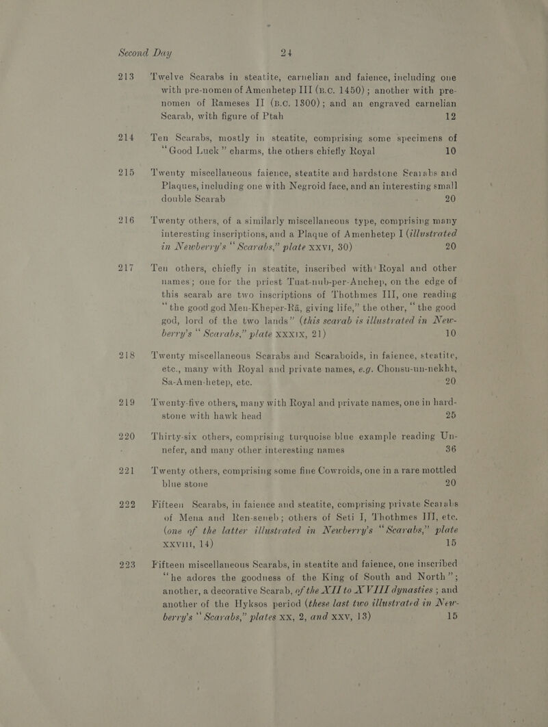 213 214 216 bh _ ~I l'welve Scarabs in steatite, carnelian and faience, including one with pre-nomen of Amenhetep III (».c. 1450); another with pre- nomen of Rameses II (B.c. 1800); and an engraved carnelian Scarab, with figure of Ptah 12 Ten Scarabs, mostly in steatite, comprising some specimens of ‘Good Luck ” charms, the others chiefly Royal 10 ‘Twenty miscellaneous faience, steatite and hardstone Scarabs and Plaques, including one with Negroid face, and an interesting smal] double Searab ‘ 20 Twenty others, of a similarly miscellaneous type, comprising many interesting inscriptions, and a Plaque of Amenhetep I (¢llustrated in Newberry’s “ Scarabs,” plate xxvi, 30) 20 Ten others, chiefly in steatite, inscribed with’ Royal and other lames; one for the priest Tuat-nub-per-Anchep, on the edge of this scarab are two inscriptions of hothmes III, one reading “the good god Men-Kheper-Ra, giving life,” the other, the good god, lord of the two lands” (this scarab is illustrated in Neu- berry’s * Scarabs,” plate XXX1X, 21) 10 Twenty miscellaneous Searabs and Scaraboids, in faience, steatite, etc., many with Royal and private names, e.g. Chonsu-un-nekht, Sa-Amen-hetep, ete. 20 Twenty-five others, many with Royal and private names, one in hard- stone with hawk head 25 Thirty-six others, comprising turquoise blue example reading Un- nefer, and many other interesting names 36 Twenty others, comprising some fine Cowroids, one in a rare mottled blue stone 20 Fifteen Scarabs, in faience and steatite, comprising private Scarabs of Mena and Ren-senelb; others of Seti I, Thothmes IJ], ete. (one of the latter illustrated in Newberry’s “ Scarabs,” plate XXvilt, 14) 15 Fifteen miscellaneous Scarabs, in steatite and faience, one inscribed “he adores the goodness of the King of South and North”; another, a decorative Scarab, of the XII to X VIII dynasties ; and another of the Hyksos period (these last two illustrated in New-