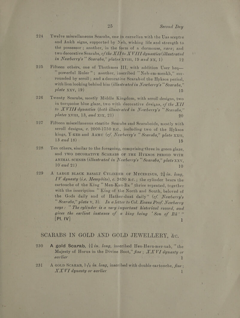 bo bo for) NS) LS) ~I bo bo GO 229 25 Second Day Twelve miscellaneous Scarabs, one in carnelian with the Uas sceptre and Ankh signs, supported by Neb, wishing life and strength to the possessor ; another, in the form of a dormouse, rare; and two decorative Scarabs, of the XII to _X VITI dynasties (illustrated in Newberry’s ** Scarabs,” plates Xviil, 19 and xx, 1) Lie Fifteen others, one of Thothmes III, with addition User heq— “powerful Ruler” ; another, inscribed “Neb-em-menkh,” sur- rounded by scroll; and adecorative Scarab of the Hyksos period, with lion looking behind him (¢dlustrated in Newberry’s “Scarabs,” plate xxv, 19) 15 Twenty Scarabs, mostly Middle Kingdom, with scroll designs, two in turquoise blue glaze, two with decorative designs, of the X// to X VIIF dynasties (both illustrated in Newberry’s ‘ Scarabs,” plates XVII, 13, and xtx, 21) 20 Fifteen miscellaneous steatite Scarabs and Scaraboids, mostly with scroll designs, c. 2000-1750 B.c., including two of the Hyksos kings, Y-KEB and AAmu (cf. Newberry’s “ Scarabs,” plate &lt;r 13 and 18) 15 Ten others, similar to the foregoing, comprising three in green glaze, and TWO DECORATIVE SCARABS OF ‘THE HykKSoS PERIOD WITH ANIMAL SCENES (é/lustrated in Newberry’s “Scarabs,” plate xxv, 10 and 21) 10 A LARGE BLACK BASALT CYLINDER oF Mycrrinus, 24 7n. long, LV dynasty (i.e, Memphite), c. 3630 B.c.; the cylinder bears the cartouche of the King ‘‘ Men-Kan-Ra” thrice repeated, together with the inscription “‘ King of the North and South, beloved of the Gods daily and of Hather-duat daily” (cf MNewberry’s “ Scarabs,” plate v, 3). In a letter to Col. Evans Prof. Newberry says: © The cylinder is a very important historical record, and gives the earliest instance of a king being ‘Son AWS Eh [PI. IV] 1 230 A gold Scarab, tin. long, inscribed Hen-Heru-mer-uah, ‘‘ the Majesty of Horus in the Divine Boot,” fine; X_Y VI dynasty or earlier I A GOLD ScaRAB, 11g tn. long, inscribed with double cartouche, fine ;