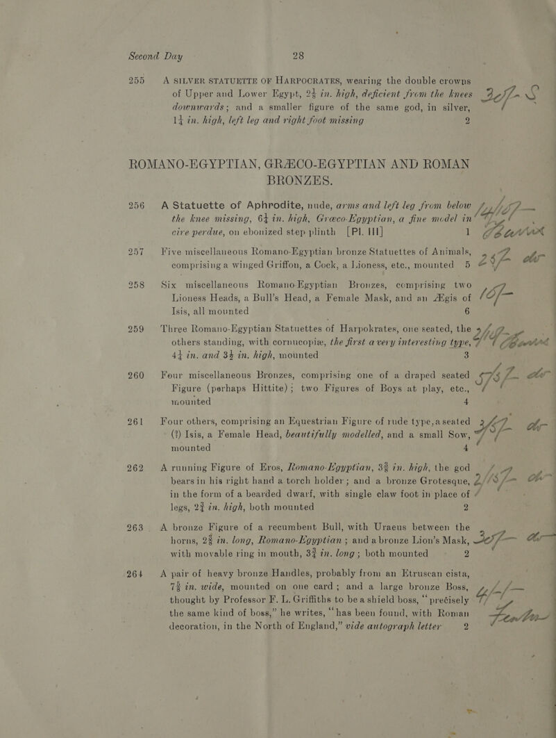 255 A SILVER STATUETTE OF HARPOCRATES, wearing the double crowns of Upper and Lower Egypt, 24 in. high, deficient from the knees Jef- NG downwards; and a smaller figure of the same god, in silver, 14 in. high, left leg and right foot missing 2 6 bo Cn 259 260 261 262 bo lor) ie) 264 BRONZES. A Statuette of Aphrodite, nude, arms and left leg from belies jy see the knee missing, 64 in. high, Graco-Egyptian, a fine model in Ge cire perdue, on ebonized step plinth [Pl. HH] 1 OC CED, ot Five miscellaneous Romano-Egyptian bronze Statuettes of Animals, 267 a fay es * * 2 fast, comprising a winged Griffon, a Cock, a Lioness, ete., mounted 5 &amp; Six miscellaneous Romano-Egyptian Bronzes, comprising two Lioness Heads, a Bull’s Head, a Female Mask, and an Agis eo /éf- Isis, all mounted Three Romano-Egyptian Statuettes a Harpokrates, one seated, oer WV cg others standing, with cornucopie, the first avery interesting tues 4 “pawl ag 44 in. and 34 in. high, mounted Four miscellaneous Bronzes, comprising one of a draped seated 1S) Gk ar Figure (perhaps Hittite); two Figures of Boys at play, ete., mounted Four others, comprising an Equestrian Figure of rude type,aseated 3. oD (?) Isis, a Female Head, beautifully modelled, and a small a mounted A running Figure of Eros, Ztomano-Lgyptian, 3% in. high, the god / A bears in his right hand a torch holder; and a bronze Grotesque, [18 /— on in the form of a bearded dwarf, with single claw foot in place of « legs, 22 in. high, both mounted y) A bronze Figure of a recumbent Bull, with Uraeus between the horns, 23 in. long, Romano-Egyptian ; and abronze Lion’s Mask, Jaf a= with movable ring in mouth, 32 in. long; both mounted - 2 A pair of heavy bronze Handles, probably from an Etruscan cista, . . ; 73 in. wide, mounted on one card; and a large bronze Boss, Yif-/— thought by Professor F. L. Griffiths to bea shield boss, “ precisely // the same kind of boss,” he writes, “has been found, with Roman ea