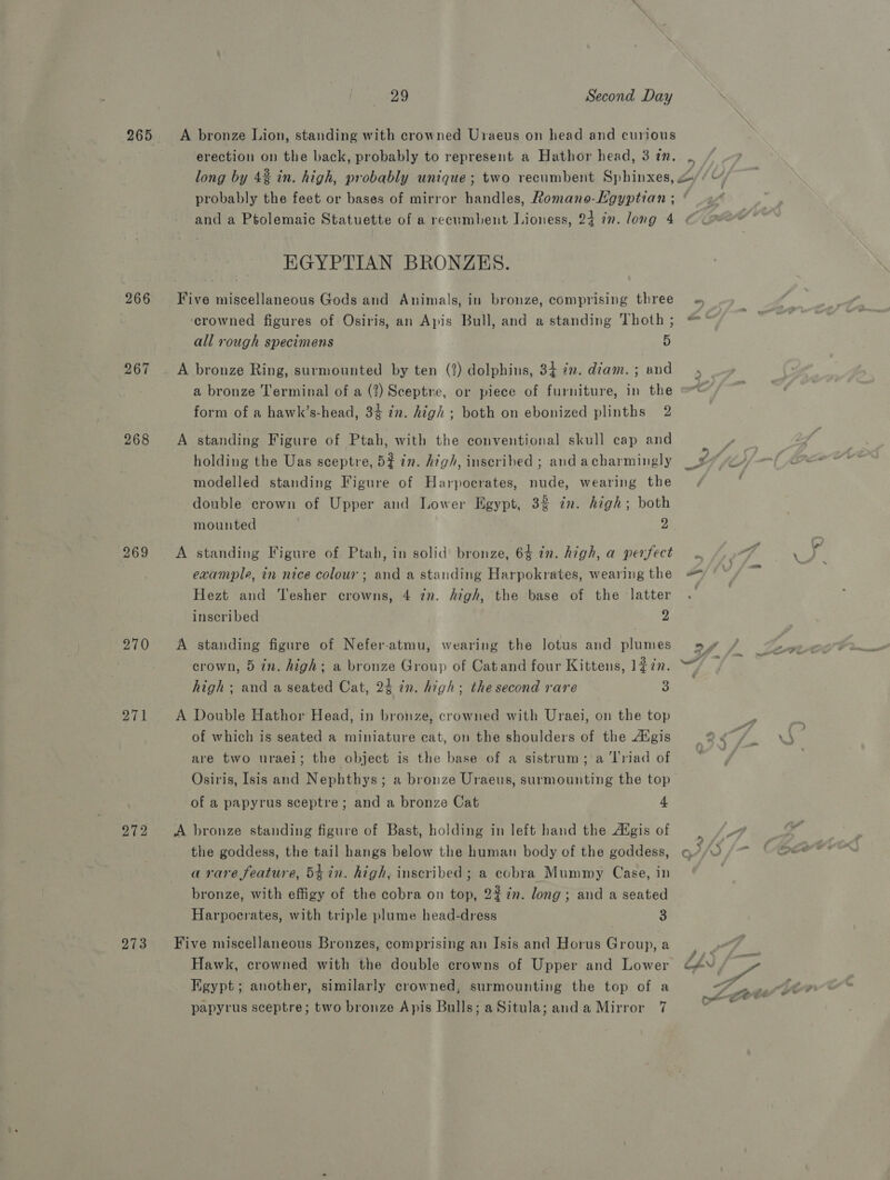 267 268 269 270 271 272 273 29 Second Day A bronze Lion, standing with crowned Uraeus on head and curious erection on the back, probably to represent a Hathor head, 3 zn. ) EGYPTIAN BRONZES. Five miscellaneous Gods and Animals, in bronze, comprising three crowned figures of Osiris, an Apis Bull, and a standing Thoth ; all rough specimens 5 A bronze Ring, surmounted by ten (1) dolphins, 34 in. diam. ; and a bronze Terminal of a (?) Sceptre, or piece of furniture, in the form of a hawk’s-head, 3% in. high ; both on ebonized plinths 2 A standing Figure of Ptah, with the conventional skull cap and holding the Uas sceptre, 5$ in. high, inscribed ; and acharmingly modelled standing Figure of Harpocrates, nude, wearing the double crown of Upper and Lower Egypt, 3% zn. high; both A standing Figure of Ptab, in solid bronze, 64 in. high, a perfect example, in nice colour; and a standing Harpokrates, wearing the Hezt and Tesher crowns, 4 in. high, the base of the latter inscribed 2 A standing figure of Nefer-atmu, wearing the lotus and plumes crown, 5 in. high; a bronze Group of Catand four Kittens, 1#in. high; and a seated Cat, 24 in. high; the second rare a A Double Hathor Head, in bronze, crowned with Uraei, on the top of which is seated a miniature cat, on the shoulders of the Atgis are two urael; the object is the base of a sistrum; a ‘l'riad of Osiris, Isis and Nephthys; a bronze Uraeus, surmounting the top of a papyrus sceptre; and a bronze Cat 4 A bronze standing figure of Bast, holding in left hand the Aigis of the goddess, the tail hangs below the human body of the goddess, a rare feature, 5¢in. high, inscribed; a cobra Mummy Case, in bronze, with effigy of the cobra on top, 2% in. long; and a seated Harpocrates, with triple plume head-dress 3 Five miscellaneous Bronzes, comprising an Isis and Horus Group, a Hawk, crowned with the double crowns of Upper and Lower Egypt; another, similarly crowned, surmounting the top of a Any