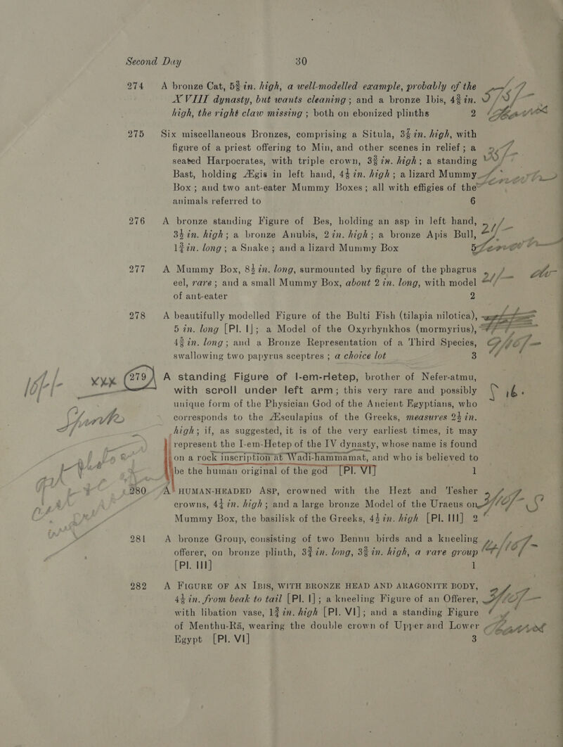 275 276 277 278 A bronze Cat, 52 in. high, a well-modelled example, probably of the / 47 AX VIII dynasty, but wants cleaning; and a bronze Ibis, 4% 7n. IPS high, the right claw missing ; both on ebonized plinths 2 (Teg ford Six miscellaneous Bronzes, comprising a Situla, 34 7n. high, with figure of a priest offering to Min, and other scenes in relief; a «= oe | seated Harpocrates, with triple crown, 3%7x. high; a standing 5, ; a Bast, holding AXgis in left hand, pers high; a lizard Mummy 4; ee D&gt;) Box; and two ant-eater Mummy Boxes; all with effigies of the” : animals referred to 6 A bronze standing Figure of Bes, holding an asp in left hand, 1) = 3h in. high; a bronze Anubis, 27n. high; a bronze Apis Bull, ag e l#in. long; a Snake ; and a lizard Mummy Box Lone athe A Mummy Box, 8$7n. long, surmounted by figure of the phagrus : Lt eel, rare; and a small Mummy Box, about 2 in. tong, with model 24/- | of ant- syee 2 A beautifully modelled Figure of the Bulti Fish (tilapia nilotica), 5 in. long [Pl. |]; a Model of the Oxyrhynkhos (mormyrius), “* 42 in. long; and a Bronze Representation of a Third Species,  swallowing two papyrus sceptres ; a choice lot 3 A standing Figure of l-em-rietep, brother of Nefer-atmu, with scroll under left arm; this very rare and possibly ib F unique form of the Physician God of the Ancient Egyptians, who . corresponds to the Alsculapius of the Greeks, measures 24 in. : high; if, as suggested, it is of the very earliest times, it may : represent the I-em-Hetep of the IV dynasty, whose name is found i epee on a rock inscription at Wad adi- hammamat, and who is believed to sbe the human original ‘of the ‘god (PI. VI 1 A HUMAN-HEADED ASP, crowned with the Hezt and ‘lesher y crowns, 44 in. high; and a large bronze Model of the Uraeus ond) liof- ¢ Mummy Box, the basilisk of the Greeks, 442. high [PI. Ill] 2 A bronze Group, consisting of two Bennu birds and a shee eae Jef - offerer, on bronze plinth, 3%in. long, 3% in. high, a rare Be. (Pl. 11] 4h in. from beak to tail [Pl. 1]; a kneeling Figure of an Offerer, with libation vase, 127n. high [Pl. VI]; and a standing Figure y of Menthu-Ra, wearing the double crown of Upper and Lower C Katee Egypt [Pl. V1] 3 A FIGURE OF AN IBIS, WITH BRONZE HEAD AND ARAGONITE BODY, 4 Hef ae eee -. P SS —