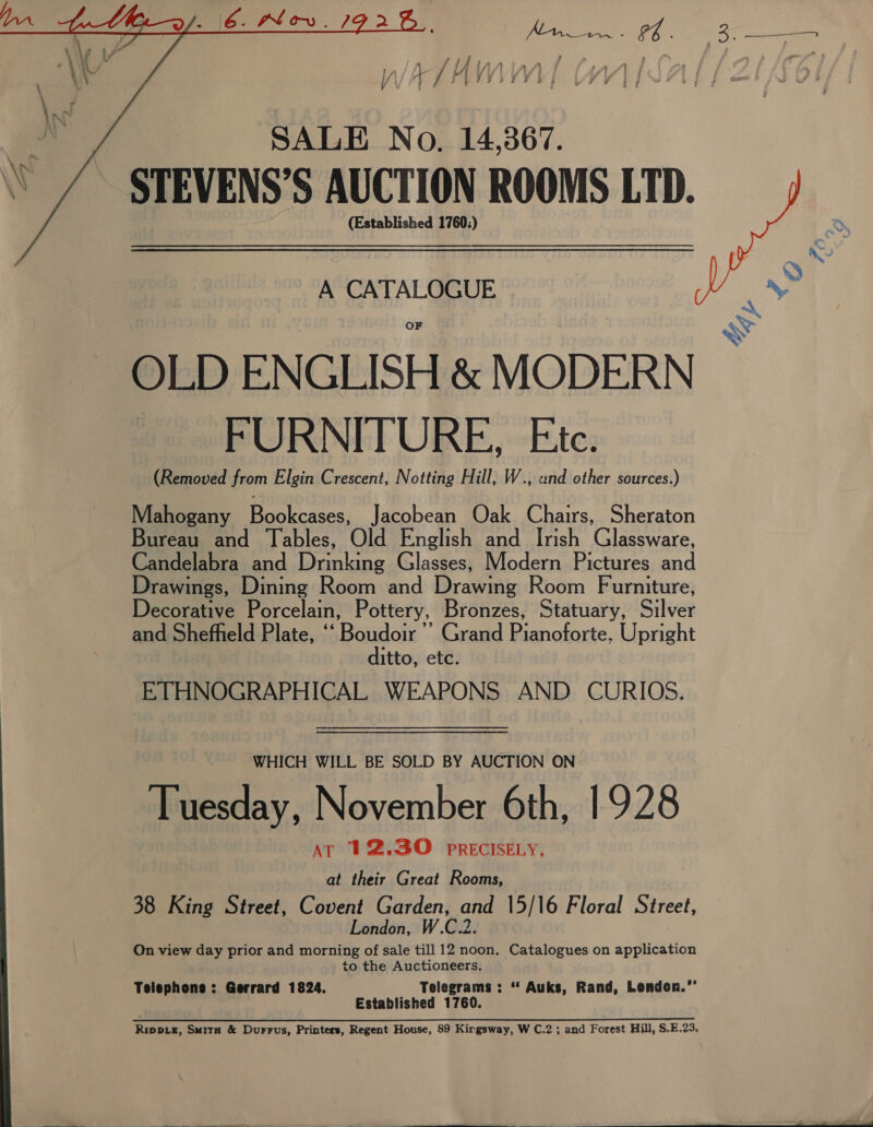   SALE No. 14,367. (Established 1760:) A CATALOGUE | OLD ENGLISH &amp; MODERN FURNITURE, Ete. (Removed from Elgin Crescent, Notting Hill, W., and other sources.) Mahogany eaten: Jacobean Oak Chairs, Sheraton Bureau and Tables, Old English and Irish Glassware, Candelabra and Drinking Glasses, Modern Pictures and Drawings, Dining Room and Wradvaits Room Furniture, Decorative Porcelain, Pottery, Bronzes, Statuary, Silvey and Shefheld Plate, ‘ ‘Boudoir  Grand Pianofarte, Upright 1tto, etc. ETHNOGRAPHICAL WEAPONS AND CURIOS. WHICH WILL BE SOLD BY AUCTION ON Tuesday, November 6th, 1928 AT 12.30 PRECISELY, at their Great Rooms, 38 King Street, Covent Garden, and 15/16 Floral Street, London, W.C.2. Qn view day prior and morning of sale till 12 noon. Catalogues on application legr Bre ilsiea 1760.  