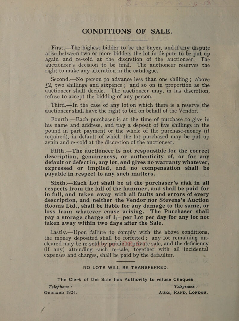 CONDITIONS OF SALE. First.—The highest bidder to be the buyer, and if any dispute arise between two or more bidders the lot in dispute to be put up again and re-sold at the discretion of the auctioneer. The auctioneer’s decision to be final. The auctioneer reserves the. right to make any alteration in the catalogue. Second.—No person to advance less than one shilling ; above £2, two shillings and sixpence; and so on in proportion as the auctioneer shall decide. The auctioneer may, in his discretion, refuse to accept the bidding of any person. Third.—In the case of any lot on which there is a reserve the auctioneer shall have the right to bid on behalf of the Vendor. Fourth.—Each purchaser is at the time of purchase to give in his name and address, and pay a deposit of five shillings in the pound in part payment or the whole of the purchase-money (if required), in default of which the lot purchased may be put up again and re-sold at the discretion of the auctioneer. Fifth.—The auctioneer is not responsible for the correct description, genuineness, or authenticity of, or for any default or defect in, any lot, and gives no warranty whatever, expressed or implied, and no compensation shall be payable in respect to any such matters. Sixth.—Each Lot shall be at the purchaser’s risk in all respects from the fall of the hammer, and shall be paid for in full, and taken away with all faults and errors of every description, and neither the Vendor nor Stevens’s Auction Rooms Ltd., shall be liable for any damage to the same, or loss from whatever cause arising. The Purchaser shall pay a storage charge of 1/- per Lot per day for any lot not taken away within two days after the Sale. Lastly.—Upon failure to comply with the above conditions, the money deposited shall be forfeited; any lot remaining un- cleared may be re-sold: by public or private sale, and the deficiency (if any) attending such re-sale, together with all incidental expenses and charges, shall be paid by the defaulter. .  NO LOTS WILL BE TRANSFERRED. The Clerk of the Sale has Authority to refuse Cheques. Telephone : Telegrams : GERRARD 1824. Auks, RAND, LONDON. ff