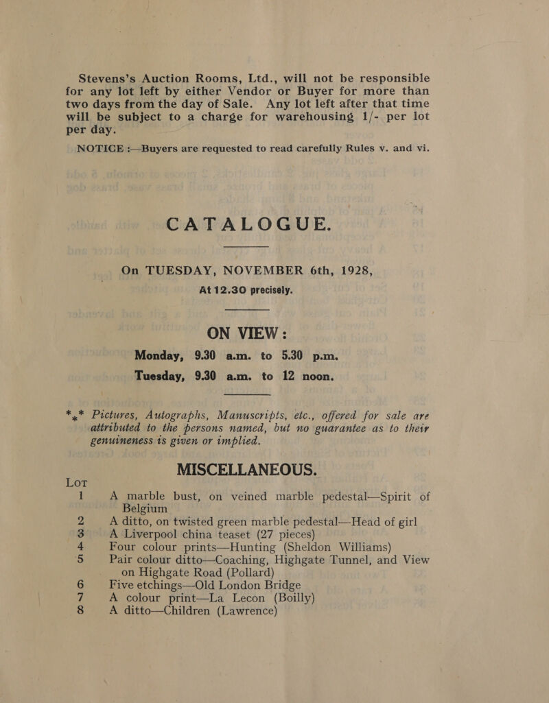 Stevens’s Auction Rooms, Ltd., will not be responsible for any lot left by either Vendor or Buyer for more than two days from the day of Sale. Any lot left after that time will be subject to a charge for warehousing 1/- per lot per day. NOTICE :—Buyers are requested to read carefully Rules v. and vi. CATALOGUE. On TUESDAY, NOVEMBER 6th, 1928, At 12.30 precisely. ON VIEW : Monday, 9.30 a.m. to 5.30 p.m. Tuesday, 9.30 a.m. to 12 noon. *,.* Pictures, Autographs, Manuscripts, etc., offered for sale are attributed to the persons named, but no guarantee as to their genuineness 1s given or implied. MISCELLANEOUS. 1 A marble bust, on veined marble pedestal—Spirit of Belgium 2 A ditto, on twisted green marble pedestal—Head of girl 3 A Liverpool china teaset (27 pieces) 4 Four colour prints—Hunting (Sheldon Williams) 5 Pair colour ditto—Coaching, Highgate Tunnel, and View on Highgate Road (Pollard) 6 Five etchings—Old London Bridge 7 A colour print—La Lecon (Boilly) 8 A ditto—Children (Lawrence)