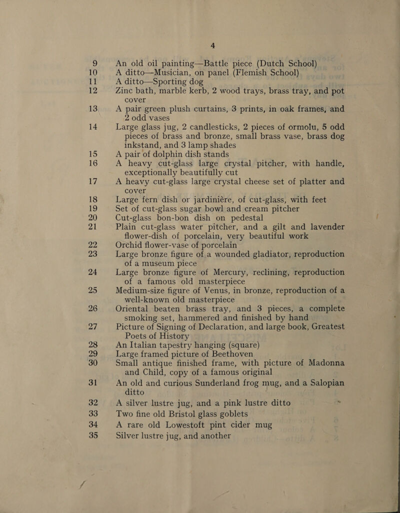An old oil painting—Battle piece (Dutch School) A ditto—Musician, on panel (Flemish School) A ditto—Sporting dog Zinc bath, marble kerb, 2 wood trays, brass tray, and pot cover A pair green plush curtains, 3 prints, in oak frames, and 2 odd vases Large glass jug, 2 candlesticks, 2 pieces of ormolu, 5 odd pieces of brass and bronze, small brass vase, brass dog inkstand, and 3 lamp shades A pair of dolphin dish stands A heavy cut-glass large crystal pitcher, with handle, exceptionally beautifully cut A heavy cut-glass large crystal cheese set of platter and cover Large fern dish or jardiniére, of cut-glass, with feet Set of cut-glass sugar bowl and cream pitcher Cut-glass bon-bon dish on pedestal Plain cut-glass water pitcher, and a gilt and lavender flower-dish of porcelain, very beautiful work Orchid flower-vase of porcelain Large bronze figure of a wounded gladiator, reproduction of a museum piece Large bronze figure of Mercury, reclining, reproduction of a famous old masterpiece Medium-size figure of Venus, in bronze, reproduction of a well-known old masterpiece , Oriental beaten brass tray, and 3 pieces, a complete smoking set, hammered and finished by hand Picture of Signing of Declaration, and large book, Greatest Poets of History An Italian tapestry hanging (square) Large framed picture of Beethoven Small antique finished frame, with picture of Madonna and Child, copy of a famous original An old and curious Sunderland frog mug, and a Salopian ditto ) A silver lustre jug, and a pink lustre ditto 4 Two fine old Bristol glass goblets A rare old Lowestoft pint cider mug Silver lustre jug, and another 