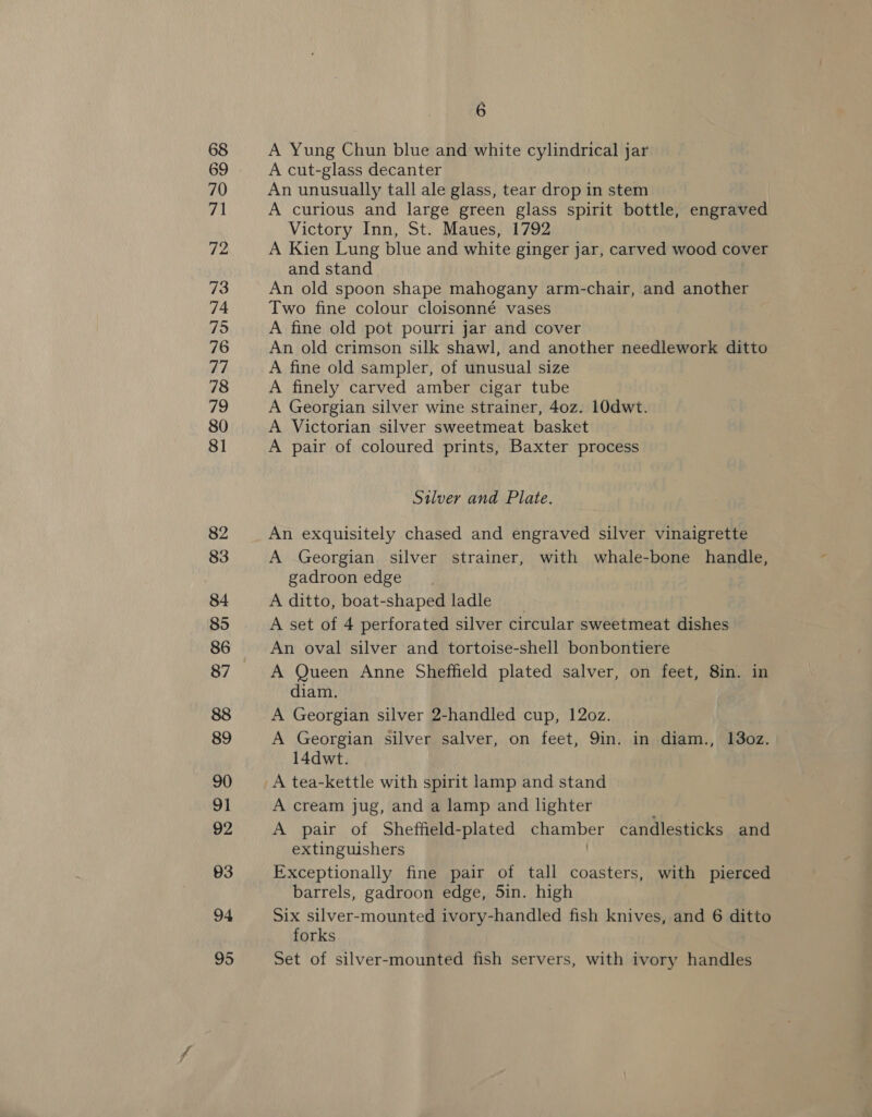 73 A Yung Chun blue and white cylindrical jar A cut-glass decanter An unusually tall ale glass, tear drop in stem A curious and large green glass spirit bottle, engraved Victory Inn, St. Maues, 1792 A Kien Lung blue and white ginger jar, carved wood cover and stand An old spoon shape mahogany arm-chair, and another Two fine colour cloisonné vases A fine old pot pourri jar and cover An old crimson silk shawl, and another needlework ditto A fine old sampler, of unusual size A finely carved amber cigar tube A Georgian silver wine strainer, 40z. 10dwt. A Victorian silver sweetmeat basket A pair of coloured prints, Baxter process Silver and Plate. An exquisitely chased and engraved silver vinaigrette A Georgian silver strainer, with whale-bone handle, gadroon edge A ditto, boat-shaped ladle _ A set of 4 perforated silver circular sweetmeat dishes An oval silver and tortoise-shell bonbontiere A Queen Anne Sheffield plated salver, on feet, 8in. in diam. A Georgian silver 2-handled cup, 120z. A Georgian silver salver, on feet, 9in. in diam., 13oz. 14dwt. A tea-kettle with spirit lamp and stand A cream jug, and a lamp and lighter A pair of Sheffield-plated chamber candlesticks and extinguishers / Exceptionally fine pair of tall coasters, with pierced barrels, gadroon edge, Sin. high Six silver-mounted ivory-handled fish knives, and 6 ditto forks Set of silver-mounted fish servers, with ivory handles
