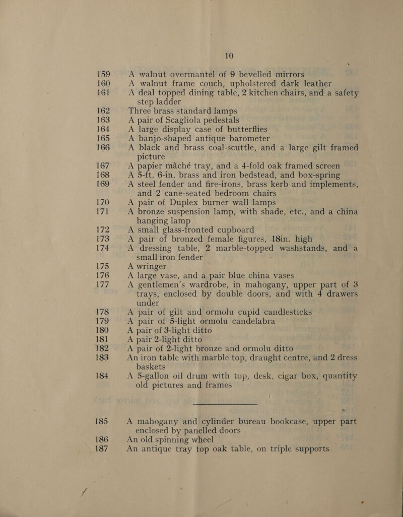 159 160 161 162 163 164 165 166 167 168 170 171 173 174 175 176 Lis, 178 179 180 18] 182 183 184 185 186 187 10 A walnut overmantel of 9 bevelled mirrors A walnut frame couch, upholstered dark leather A deal topped dining table, 2 kitchen chairs, and a safety step ladder Three brass standard lamps A pair of Scagliola pedestals A large display case of butterflies A banjo-shaped antique barometer A black and brass coal-scuttle, and a large gilt framed picture A papier maché tray, and a 4-fold oak framed screen A 5-ft. 6-in. brass and iron bedstead, and box-spring A steel fender and fire-irons, brass kerb and implements, and 2 cane-seated bedroom chairs A pair of Duplex burner wall lamps A bronze suspension lamp, with shade, etc., and a china hanging lamp A small glass-fronted cupboard A pair of bronzed female figures, 18in. high A dressing table, 2 marble- bas washstands, and a small iron fender A wringer A large vase, and a pair blue china vases A gentlemen’s wardrobe, in mahogany, upper part of 3 trays, enclosed by double doors, and with 4 drawers under A pair of gilt and ormolu cupid candlesticks A pair of 5-light ormolu candelabra A pair of 3-light ditto A pair 2-light ditto A pair of 2-light bronze and ormolu ditto An iron table with marble top, draught centre, and 2 dress baskets A 5-gallon oil drum with top, desk, cigar box, quantity old pictures and frames wy A mahogany and cylinder bureau bookcase, upper part enclosed by panelled doors An old spinning wheel An antique tray top oak table, on triple supports