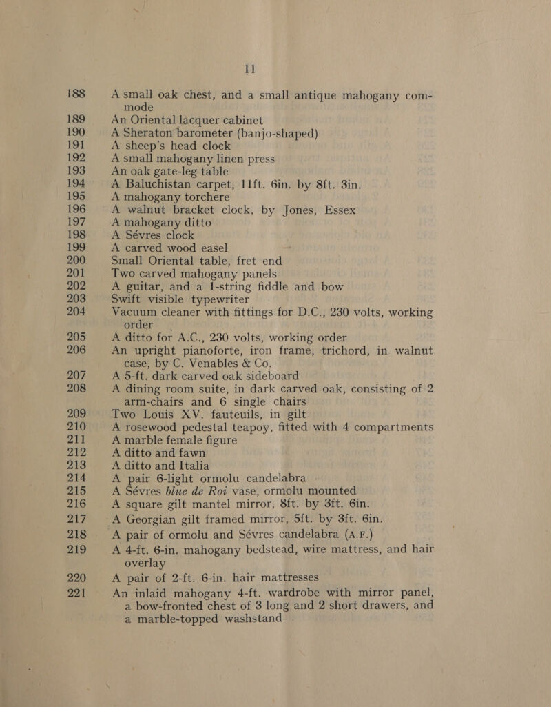 188 189 190 191 192 193 194 195 196 197 198 199 200 201 202 203 204 205 206 207 208 209 210 211 212 213 214 215 216 217 219 220 221 11 A small oak chest, and a small antique mahogany com- mode An Oriental lacquer cabinet A Sheraton barometer (banjo-shaped) A sheep’s head clock A small mahogany linen press An oak gate-leg table A Baluchistan carpet, 11ft. 6in. by 8ft. 3in. A mahogany torchere A walnut bracket clock, by Jones, Essex A mahogany ditto A Sévres clock A carved wood easel Small Oriental table, fret end Two carved mahogany panels A guitar, and a I-string fiddle and bow Swift visible typewriter Vacuum cleaner with fittings for D.C., 230 volts, working order A ditto for A.C., 230 volts, working order An upright pianoforte, iron frame, trichord, in walnut case, by C. Venables &amp; Co, A 5-ft. dark carved oak sideboard A dining room suite, in dark carved oak, consisting of 2 arm-chairs and 6 single chairs A rosewood pedestal teapoy, fitted with 4 compartments A marble female figure A ditto and fawn A ditto and Italia A pair 6-light ormolu candelabra A Sévres blue de Roi vase, ormolu mounted A square gilt mantel mirror, 8ft. by 3ft. 6in. A 4-ft. 6-in. mahogany bedstead, wire mattress, and hair overlay A pair of 2-ft. 6-in. hair mattresses An inlaid mahogany 4-ft. wardrobe with mirror panel, a bow-fronted chest of 3 long and 2 short drawers, and a marble-topped washstand |