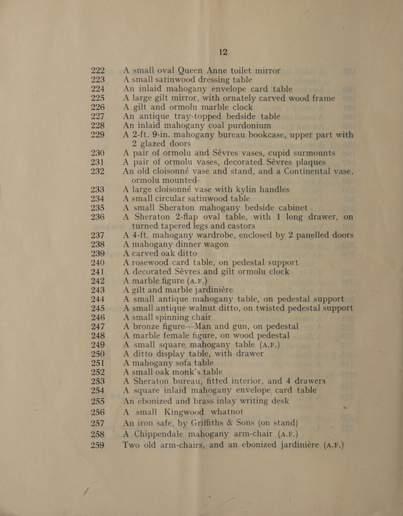222 223 224 2295 226 22% 228 229 230 231 232 233 234 235 236 237 238 239 240 241 242 243 244 245 246 247 248 249 250 251 252 253 254 255 256 257 299 12 A small oval Queen Anne toilet mirror A small satinwood dressing table An inlaid mahogany envelope card table A large gilt mirror, with ornately carved wood frame A gilt and ormolu marble clock An antique tray-topped bedside table An inlaid mahogany coal purdonium A a ft. 9-in. mahogany bureau bookcase, upper part with 2 glazed doors A pair of ormolu and Sévres vases, cupid surmounts A pair of ormolu vases, decorated Sévres plaques An old cloisonné vase and stand, and a Continental vase, ormolu mounted A large cloisonné vase with kylin handles A small circular satinwood table A small Sheraton mahogany bedside cabinet A Sheraton 2-flap oval table, with 1 long drawer, on turned tapered legs and castors A 4-ft. mahogany wardrobe, enclosed by 2 panelled doors A mahogany dinner wagon A carved oak ditto A rosewood card table, on pedestal support A decorated Sévres and gilt ormolu clock A marble figure (A.F.) A gilt and marble jardiniére A small antique mahogany table, on pedestal support A small antique walnut ditto, on twisted pedestal support A small spinning chair A bronze figure—Man and gun, on pedestal A marble female figure, on wood pedestal A small square mahogany table (A.F.) A ditto display table, with drawer A mahogany sofa table A small oak monk’s table A Sheraton bureau, fitted interior, and 4 drawers A square inlaid mahogany envelope card table An ebonized and brass inlay writing desk A small Kingwood whatnot An iron safe, by Griffiths &amp; Sons (on stand) A Chippendale mahogany arm-chair (A.F.) Two old arm-chairs, and an ebonized jardiniére (A.F.)