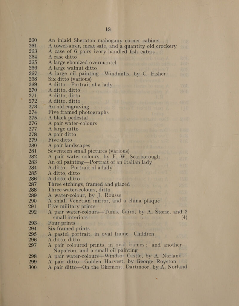 260 An inlaid Sheraton mahogany corner cabinet 261 A towel-airer, meat safe, and a quantity-old crockery 263 A case of 6 pairs ivory-handled fish eaters 264 A case ditto 265 A large ebonized overmantel 266 A large walnut ditto 267 A large oil painting—Windmills, | by C. Fisher 268 Six ditto (various) 269 A ditto—Portrait of a lady 270 A ditto, ditto 271 A ditto, ditto 242 A ditto, ditto 273 An old engraving 274 Five framed photographs 275 A black pedestal 276 A pair water-colours 277 A large ditto 278 A pair ditto ae Five ditto 280 A pair landscapes 281 Seventeen small pictures (various) 282 A pair water-colours, by F. W. Scarborough 283 An oil painting—Portrait of an Italian lady 284 A ditto—Portrait of a lady 285 A ditto, ditto 286 A ditto, ditto 287 Three etchings, framed and glazed 288 Three water-colours, ditto 289 A water-colour, by J. Rousse 290 A small Venetian mirror, and a china plaque 291 Five military prints 292 A pair water-colours—Tunis, Cairo, by A. Storie, and 2 small interiors (4) 293 ‘Four prints 294 Six framed prints 295 A pastel portrait, in oval frame—Children 296 A ditto, ditto 297 A pair coloured prints, in oval frames; and another— Napoleon, and a small oil painting 298 A pair water-colours—Windsor Castle, by A. Norland 299 A pair ditto—Golden Harvest, by George Royston 300 A pair ditto—On the Okement, Dartmoor, by A. Norland s