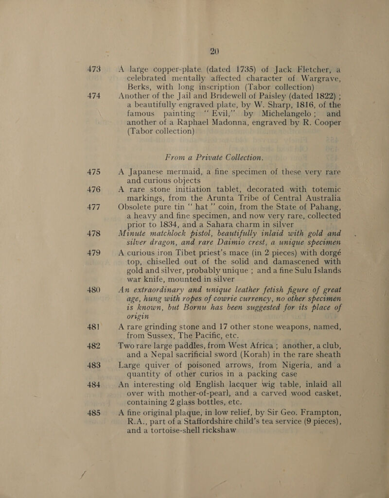 473 474 475 476 477 478 479 480) 48] 482 483 484 485 20 A large copper-plate (dated 1735) of Jack Fletcher, a celebrated mentally affected character of Wargrave, Berks, with long inscription (Tabor collection) Another of the Jail and Bridewell of Paisley (dated 1822) ; a beautifully engraved plate, by W. Sharp, 1816, of the famous painting “ Evil,” by Michelangelo; and another of a Raphael Madonna, engraved by R. Cooper (Tabor collection) From a Private Collection. A Japanese mermaid, a fine specimen of these very rare and curious objects A rare stone initiation tablet, decorated with totemic markings, from the Arunta Tribe of Central Australia Obsolete pure tin “ hat ’’ coin, from the State of Pahang, a heavy and fine specimen, and now very rare, collected prior to 1834, and a Sahara charm in silver Minute matchlock pistol, beautifully inlaid with gold and silver dragon, and vare Daimio crest, a unique specimen A curious iron Tibet priest’s mace (in 2 pieces) with dorgé top, chiselled out of the solid and damascened with gold and silver, probably unique ; anda fine Sulu Islands war knife, mounted in silver An extraordinary and unique leather fetish figure of great age, hung with ropes of cowrie currency, no other specimen is known, but Bornu has been suggested for its place of origin A rare grinding stone and 17 other stone weapons, named, from Sussex, The Pacific, etc. Two rare large paddles, from West Africa ; another, a club, and a Nepal sacrificial sword (Korah) in the rare sheath Large quiver of poisoned arrows, from Nigeria, and a quantity of other curios in a packing case An interesting old English lacquer wig table, inlaid all over with mother-of-pearl, and a carved wood casket, containing 2 glass bottles, etc. A fine original plaque, in low relief, by Sir Geo. Frampton, R.A., part of a Staffordshire child’s tea service (9 pieces), and a tortoise-shell rickshaw
