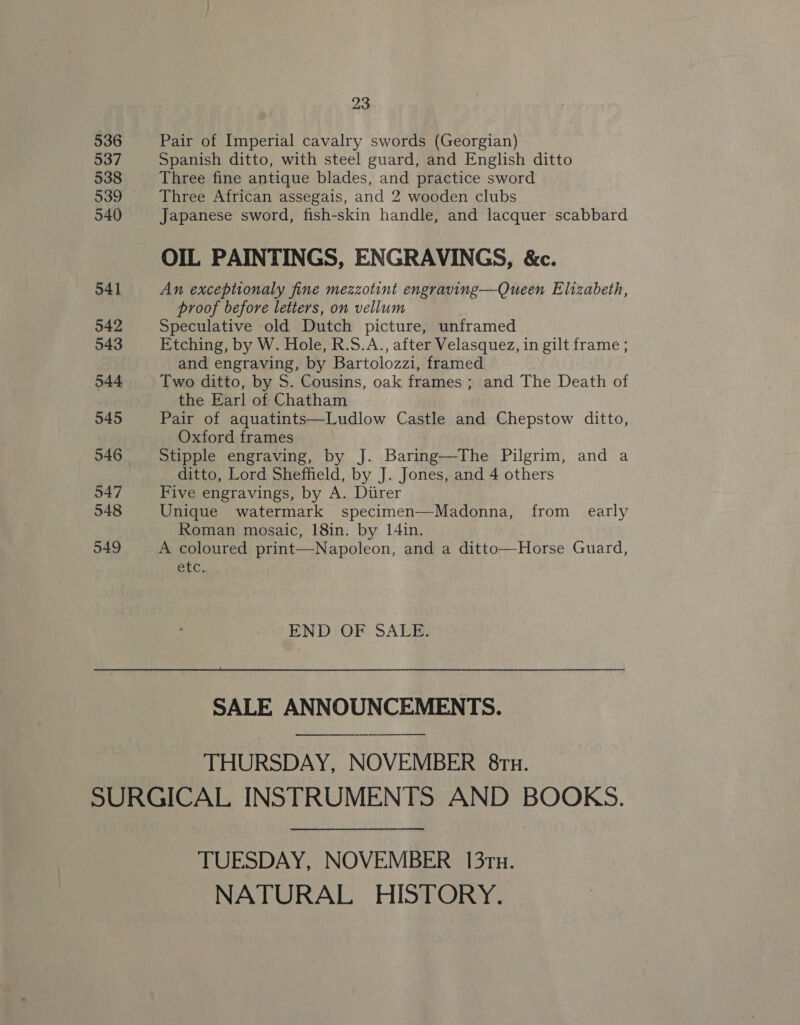 536 537 538 539 540 541 542 543 544 545 546 547 548 549 23 Pair of Imperial cavalry swords (Georgian) Spanish ditto, with steel guard, and English ditto Three fine antique blades, and practice sword Three African assegais, and 2 wooden clubs Japanese sword, fish-skin handle, and lacquer scabbard OIL PAINTINGS, ENGRAVINGS, &amp;c. An exceptionaly fine mezzotint engraving—Queen Elizabeth, proof before letters, on vellum Speculative old Dutch picture, unframed Etching, by W. Hole, R.S.A., after Velasquez, in gilt frame ; and engraving, by Bartolozzi, framed Two ditto, by S. Cousins, oak frames ; and The Death of the Earl of Chatham Pair of aquatints—Ludlow Castle and Chepstow ditto, Oxford frames Stipple engraving, by J. Baring—The Pilgrim, and a ditto, Lord Sheffield, by J. Jones, and 4 others Five engravings, by A. Diirer Unique watermark specimen—Madonna, from early Roman mosaic, 18in. by 14in. A coloured print—Napoleon, and a ditto—Horse Guard, GtC.  END OF SALE. SALE ANNOUNCEMENTS. THURSDAY, NOVEMBER 8ru. TUESDAY, NOVEMBER 13tTu. NATURAL HISTORY.