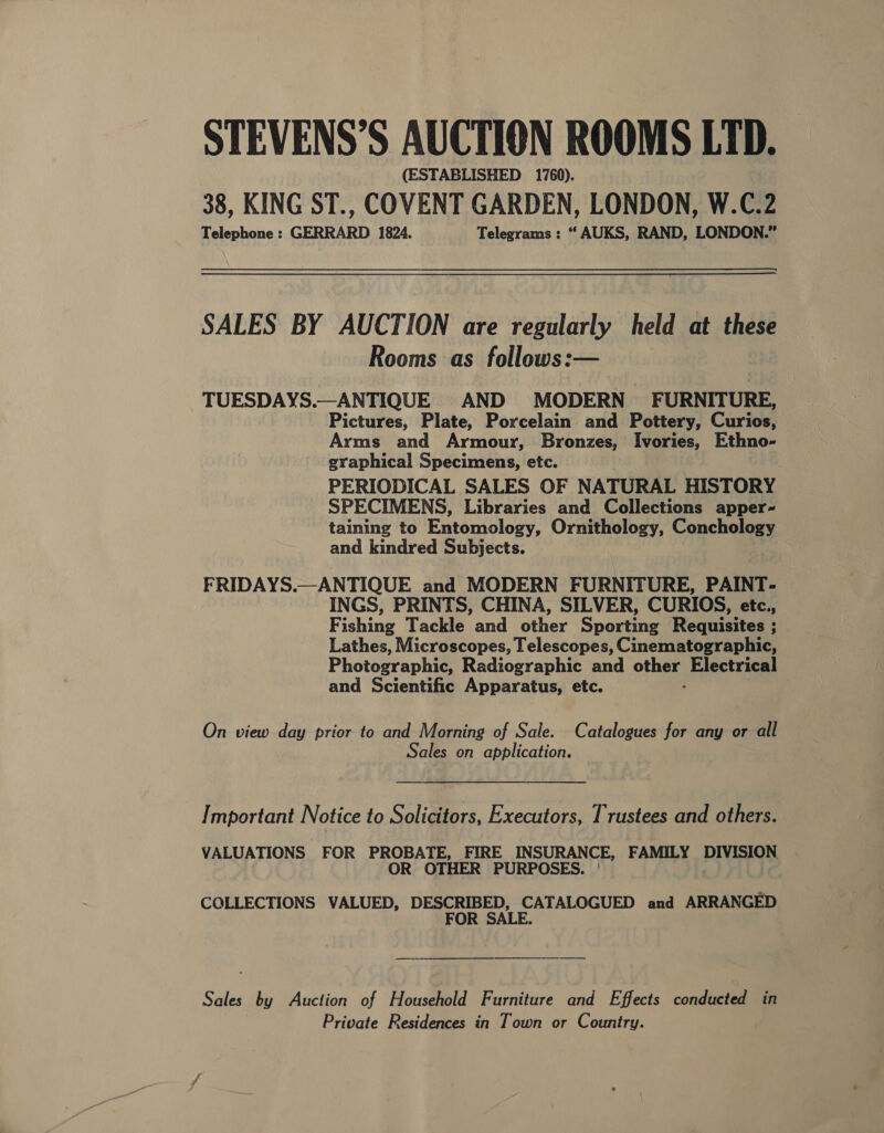 STEVENS’S AUCTION ROOMS LTD. (ESTABLISHED 1760). 38, KING ST., COVENT GARDEN, LONDON, W.C.2 Telephone : GERRARD 1824. Telegrams : “ AUKS, RAND, LONDON.” SALES BY AUCTION are regularly held at these Rooms as follows:— TUESDAYS.—ANTIQUE AND MODERN FURNITURE, Pictures, Plate, Porcelain and Pottery, Curios, Arms and Armour, Bronzes, Ivories, Ethno- graphical Specimens, etc. PERIODICAL SALES OF NATURAL HISTORY SPECIMENS, Libraries and Collections apper- taining to Entomology, Ornithology, Conchology and kindred Subjects. FRIDAYS.—ANTIQUE and MODERN FURNITURE, PAINT- INGS, PRINTS, CHINA, SILVER, CURIOS, etc., Fishing Tackle and other Sporting Requisites ; Lathes, Microscopes, Telescopes, Cinematographic, Photographic, Radiographic and on Electrical and Scientific Apparatus, etc. On view day prior to and Morning of Sale. Catalogues for any or all Sales on application.    Important Notice to Solicitors, Executors, Trustees and others. VALUATIONS FOR PROBATE, FIRE INSURANCE, FAMILY DIVISION OR OTHER PURPOSES. COLLECTIONS VALUED, DESCRIBED, CATALOGUED and ARRANGED FOR SALE. Sales by Auction of Household Furniture and Effects conducted in Private Residences in Town or Country.