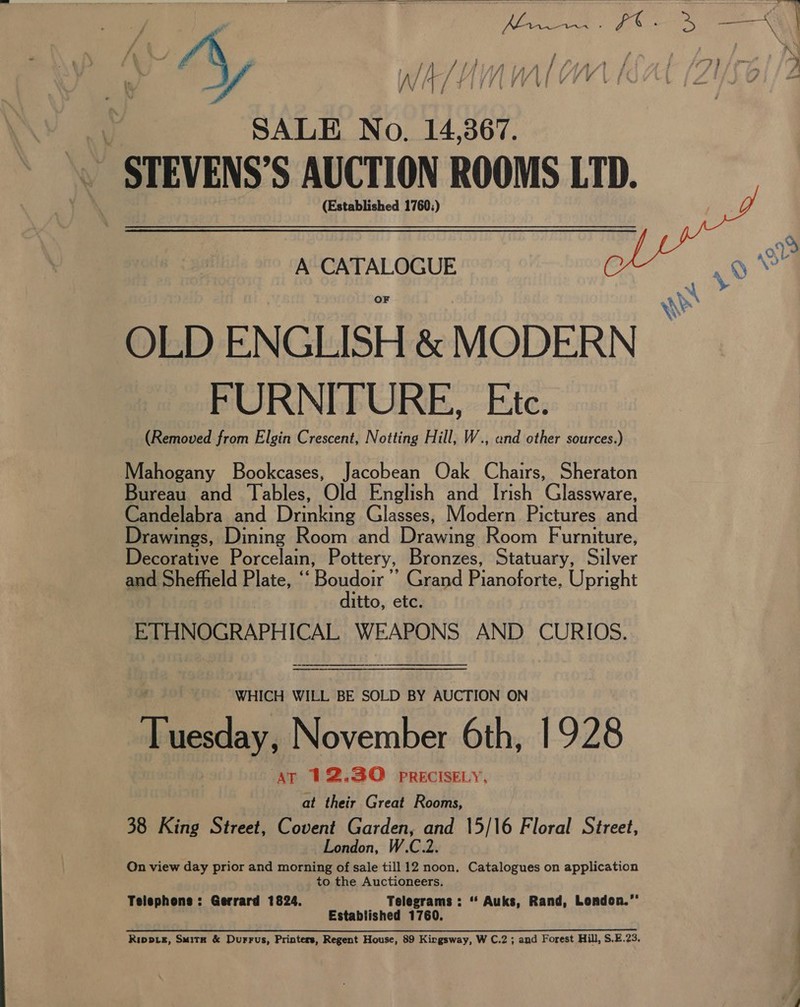  - « ; f . a } f Ne / 7 L P ~ KX. j a © f . — Se my ; j Fa y , 5 iy } | EP a } f if if / } { ? f if / fi inal ; yVi / Dy £y 7 Ye By 7 ” ; | y SALE No. 14,367. STEVENS’S AUCTION ROOMS LTD. (Established 1760:)  A CATALOGUE 9 Na OLD ENGLISH &amp; MODERN FURNITURE, Etc. (Removed from Elgin Crescent, Notting Hill, W., and other sources.) Mahogany Bookcases, Jacobean Oak Chairs, Sheraton Bureau and Tables, Old English and Irish Glassware, Candelabra and Drinking Glasses, Modern Pictures and Drawings, Dining Room and Drawing Room Furniture, Decorative Porcelain, Pottery, Bronzes, Statuary, Silver and Shefheld Plate, “‘ Ration: Grand Pianoforte, Upright 1tto, etc. ETHNOGRAPHICAL WEAPONS AND CURIOS.   WHICH WILL BE SOLD BY AUCTION ON Rides November 6th, 1928 AT 12.30 PRECISELY, at their Great Rooms, 38 King Street, Covent Garden, and 15/16 Floral Street, London, W.C.2. On view day prior and morning of sale till 12 noon. Catalogues on application to the Auctioneers. Telephone: Gerrard 1824. Telegrams : “ Auks, Rand, London.” Established 1760. Rippie, Smitx &amp; Durrus, Printers, Regent House, 89 Kirgsway, W C.2 ; and Forest Hill, S,E.23. eS ee,