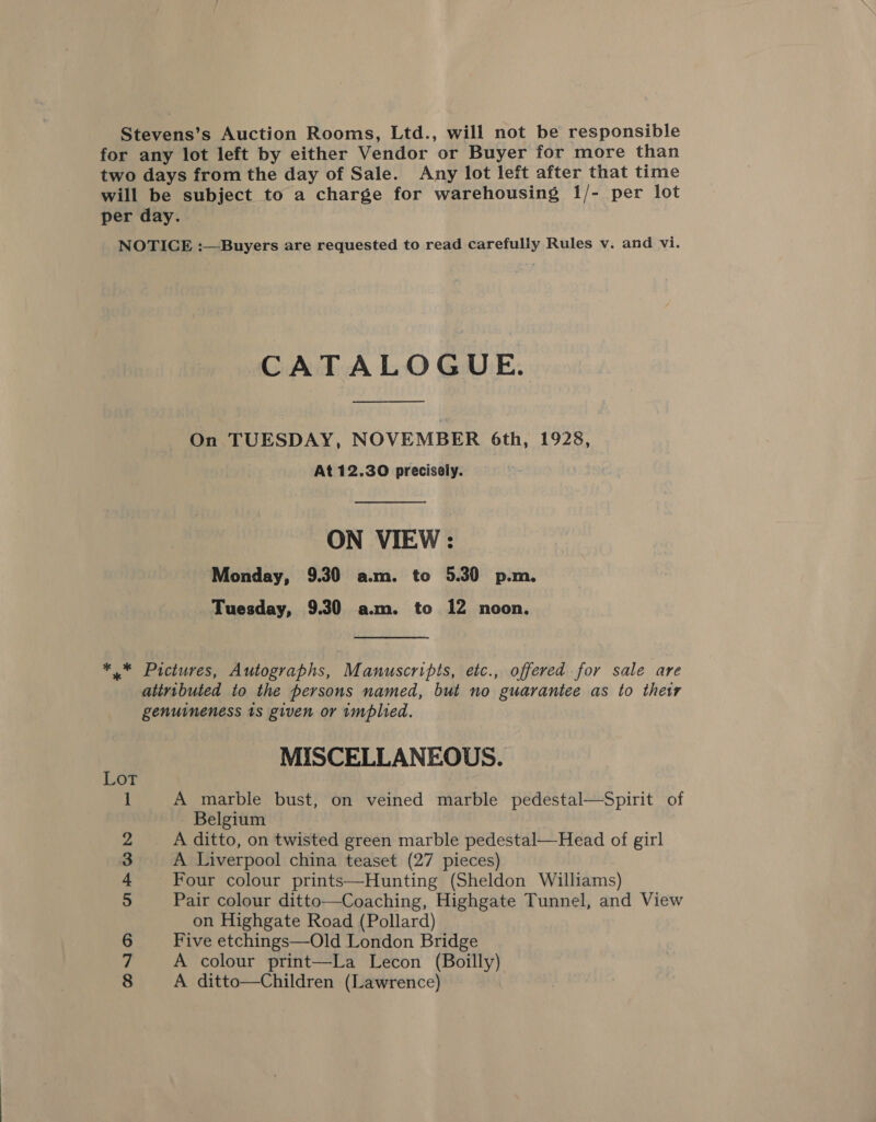 Stevens’s Auction Rooms, Ltd., will not be responsible for any lot left by either Vendor or Buyer for more than two days from the day of Sale. Any lot left after that time will be subject to a charge for warehousing 1/- per lot per day. NOTICE :—Buyers are requested to read carefully Rules v. and vi. CATALOGUE. On TUESDAY, NOVEMBER 6th, 1928, At 12.30 precisely. ON VIEW : Monday, 9.30 a.m. to 5.30 p.m. Tuesday, 9.30 a.m. to 12 noon, *,* Pictures, Autographs, Manuscripts, etc., offered for sale are atiributed to the persons named, but no guarantee as to their genuineness ts given or implied. MISCELLANEOUS. 1 A marble bust, on veined marble pedestal—Spirit of Belgium 2 A ditto, on twisted green marble pedestal—Head of girl 3 A Liverpool china teaset (27 pieces) 4 Four colour prints—Hunting (Sheldon Williams) 5 Pair colour ditto—Coaching, Highgate Tunnel, and View on Highgate Road (Pollard) 6 Five etchings—Old London Bridge Z A colour print—La Lecon (Boilly)